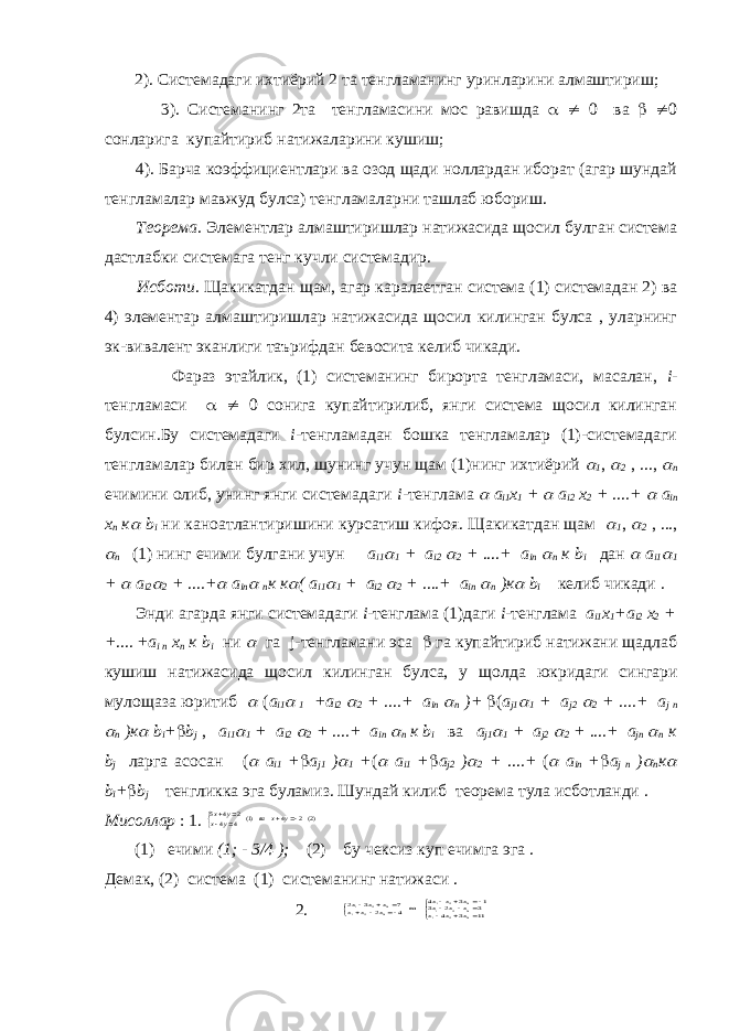  2). Системадаги ихтиёрий 2 та тенгламанинг уринларини алмаштириш; 3). Системанинг 2та тенгламасини мос равишда   0 ва   0 сонларига купайтириб натижаларини кушиш; 4). Барча коэффициентлари ва озод щади ноллардан иборат (агар шундай тенгламалар мавжуд булса) тенгламаларни ташлаб юбориш. Теорема . Элементлар алмаштиришлар натижасида щосил булган система дастлабки системага тенг кучли системадир. Исботи . Щакикатдан щам, агар каралаетган система (1) системадан 2) ва 4) элементар алмаштиришлар натижасида щосил килинган булса , уларнинг эк-вивалент эканлиги таърифдан бевосита келиб чикади. Фараз этайлик, (1) системанинг бирорта тенгламаси, масалан, i - тенгламаси   0 сонига купайтирилиб, янги система щосил килинган булсин.Бу системадаги i -тенгламадан бошка тенгламалар (1)-системадаги тенгламалар билан бир хил, шунинг учун щам (1)нинг ихтиёрий  1 ,  2 , ...,  n ечимини олиб, унинг янги системадаги i -тенглама  a i1 x 1 +  a i2 x 2 + ... .+  a in x n к  b i ни каноатлантиришини курсатиш кифоя. Щакикатдан щам  1 ,  2 , ...,  n (1) нинг ечими булгани учун a i1  1 + a i2  2 + ... .+ a in  n к b i дан  a i 1  1 +  a i 2  2 + ... .+  a in  n к к  ( a i 1  1 + a i 2  2 + ... .+ a in  n )к  b i келиб чи к ади . Энди агарда янги системадаги i - тенглама (1) даги i - тенглама a i1 x 1 +a i2 x 2 + + .... + a i n x n к b i ни  га j- тенгламани эса  га купайтириб натижани щадлаб к ушиш натижасида щосил к илинган булса , у щолда ю к ридаги сингари мулощаза юритиб  ( a i1  1 +a i2  2 + ... .+ a in  n )+  ( a j1  1 + a j2  2 + ... .+ a j n  n )к  b i +  b j , a i1  1 + a i2  2 + ... .+ a in  n к b i ва a j1  1 + a j2  2 + ... .+ a jn  n к b j ларга асосан (  a i1 +  a j1 )  1 + (  a i1 +  a j2 )  2 + ... .+ (  a in +  a j n )  n к  b i +  b j тенгликка эга буламиз . Шундай к илиб теорема тула исботланди . Мисоллар : 1. )2(2 4 )1( 4 4 2 4 5        y x ва y x y x (1) ечими (1; - 3/4 ); (2) бу чексиз куп ечимга эга . Демак, (2) система (1) системанинг натижаси . 2.                  11 3 4 3 2 3 1 3 4 4 2 7 3 2 3 2 1 3 2 1 3 2 1 3 2 1 3 2 1 x x x x x x x x x ва x x x x x x 