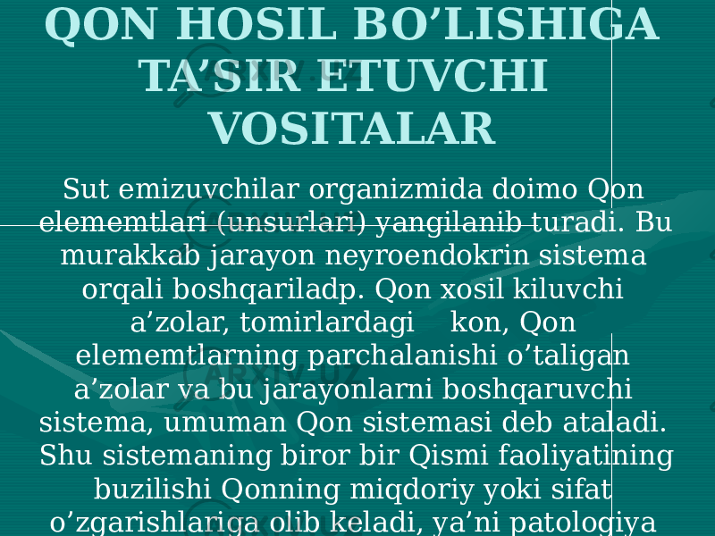 QON HOSIL BO’LISHIGA TA’SIR ETUVCHI VOSITALAR Sut emizuvchilar organizmida doimo Qon elememtlari (unsurlari) yangilanib turadi. Bu murakkab jarayon neyroendokrin sistema orqali boshqariladp. Qon xosil kiluvchi a’zolar, tomirlardagi kon, Qon elememtlarning parchalanishi o’taligan a’zolar va bu jarayonlarni boshqaruvchi sistema, umuman Qon sistemasi deb ataladi. Shu sistemaning biror bir Qismi faoliyatining buzilishi Qonning miqdoriy yoki sifat o’zgarishlariga olib keladi, ya’ni patologiya rivojlanadi, ko’proq eritropoez, leykopoez va trombostitopoezning buzilishi tufayli yuzaga keladi. 