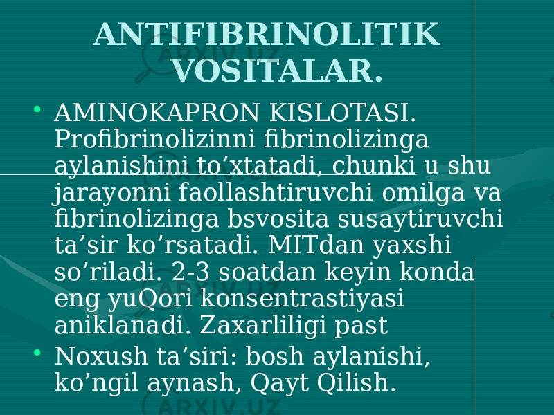 ANTIFIBRINOLITIK VOSITALAR. • AMINOKAPRON KISLOTASI. Profibrinolizinni fibrinolizinga aylanishini to’xtatadi, chunki u shu jarayonni faollashtiruvchi omilga va fibrinolizinga bsvosita susaytiruvchi ta’sir ko’rsatadi. MITdan yaxshi so’riladi. 2-3 soatdan keyin konda eng yuQori konsentrastiyasi aniklanadi. Zaxarliligi past • Noxush ta’siri: bosh aylanishi, ko’ngil aynash, Qayt Qilish. 