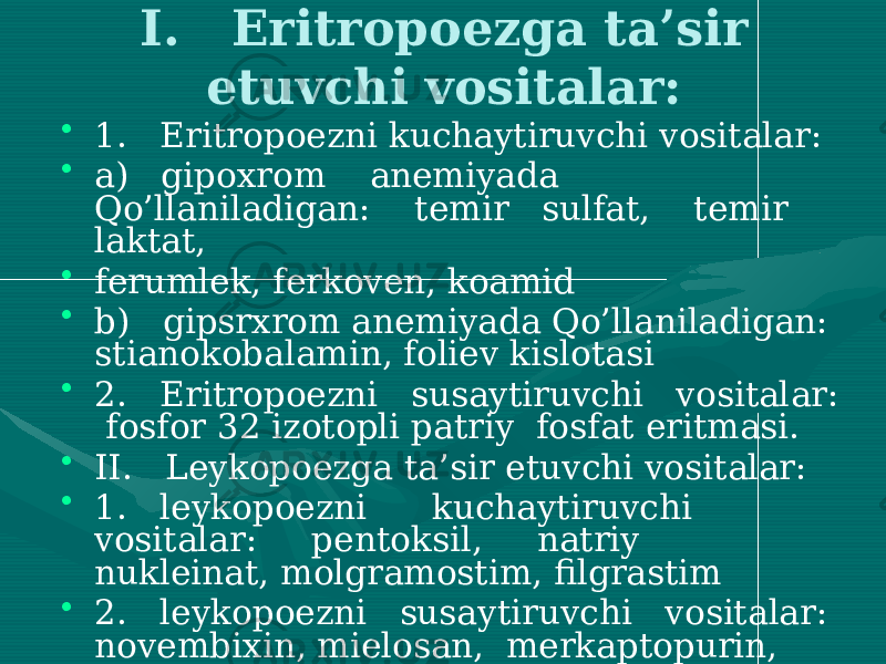 I. Eritropoezga ta’sir etuvchi vositalar: • 1. Eritropoezni kuchaytiruvchi vositalar: • a) gipoxrom anemiyada Qo’llaniladigan: temir sulfat, temir laktat, • ferumlek, ferkoven, koamid • b) gipsrxrom anemiyada Qo’llaniladigan: stianokobalamin, foliev kislotasi • 2. Eritropoezni susaytiruvchi vositalar: fosfor 32 izotopli patriy fosfat eritmasi. • II. Leykopoezga ta’sir etuvchi vositalar: • 1. leykopoezni kuchaytiruvchi vositalar: pentoksil, natriy nukleinat, molgramostim, filgrastim • 2. leykopoezni susaytiruvchi vositalar: novembixin, mielosan, merkaptopurin, dopan, tiofosfatid. 