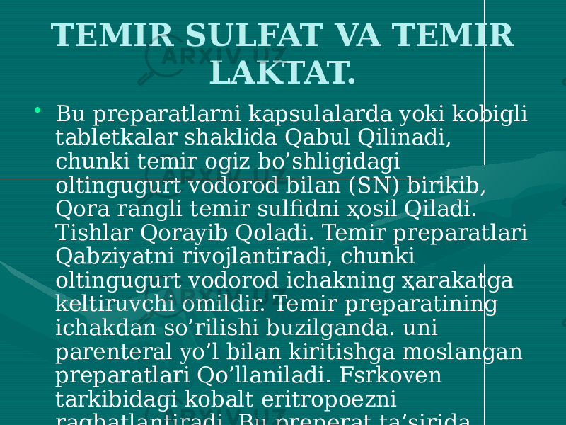 TEMIR SULFAT VA TEMIR LAKTAT. • Bu preparatlarni kapsulalarda yoki kobigli tabletkalar shaklida Qabul Qilinadi, chunki temir ogiz bo’shligidagi oltingugurt vodorod bilan (SN) birikib, Qora rangli temir sulfidni ҳosil Qiladi. Tishlar Qorayib Qoladi. Temir preparatlari Qabziyatni rivojlantiradi, chunki oltingugurt vodorod ichakning ҳarakatga keltiruvchi omildir. Temir preparatining ichakdan so’rilishi buzilganda. uni parenteral yo’l bilan kiritishga moslangan preparatlari Qo’llaniladi. Fsrkoven tarkibidagi kobalt eritropoezni ragbatlantiradi. Bu preperat ta’sirida yuzni Qizarishi, ko’krakni Qisilishi, bel ogrigi bo’lishi mumkin. Ferumlek tarkibida 3 valentli temirning maltoza bilan birikmasi bor. 