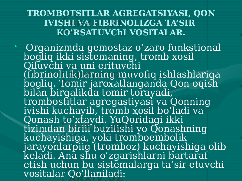 TROMBOTSITLAR AGREGATSIYASI, QON IVISHI VA FIBRINOLIZGA TA’SIR KO’RSATUVChI VOSITALAR. • Organizmda gemostaz o’zaro funkstional bogliq ikki sistemaning, tromb ҳosil Qiluvchi va uni erituvchi (fibrinolitik)larning muvofiq ishlashlariga bogliq. Tomir jaroҳatlanganda Qon oqish bilan birgalikda tomir torayadi, trombostitlar agregastiyasi va Qonning ivishi kuchayib, tromb ҳosil bo’ladi va Qonash to’xtaydi. YuQoridagi ikki tizimdan biriii buzilishi yo Qonashning kuchayishiga, yoki tromboembolik jarayonlarpiig (tromboz) kuchayishiga olib keladi. Ana shu o’zgarishlarni bartaraf etish uchun bu sistemalarga ta’sir etuvchi vositalar Qo’llaniladi: 