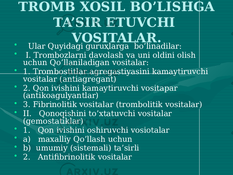 TROMB XOSIL BO’LISHGA TA’SIR ETUVCHI VOSITALAR. • Ular Quyidagi guruҳlarga bo’linadilar: • I. Trombozlarni davolash va uni oldini olish uchun Qo’llaniladigan vositalar: • 1. Trombostitlar agregastiyasini kamaytiruvchi vositalar (antiagregant) • 2. Qon ivishini kamaytiruvchi vositapar (antikoagulyantlar) • 3. Fibrinolitik vositalar (trombolitik vositalar) • II. Qonoqishini to’xtatuvchi vositalar (gemostatiklar) • 1. Qon ivishini oshiruvchi vosiotalar • a) maxalliy Qo’llash uchun • b) umumiy (sistemali) ta’sirli • 2. Antifibrinolitik vositalar 