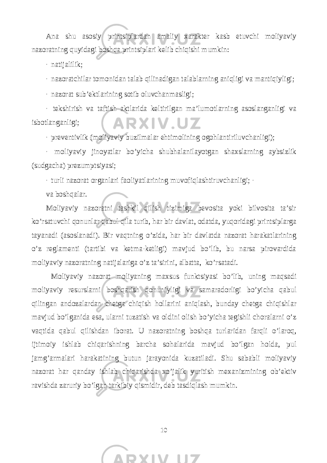 Ana shu asosiy printsiplardan amaliy xarakter kasb etuvchi moliyaviy nazoratning quyidagi boshqa printsiplari kelib chiqishi mumkin: · natijalilik; · nazoratchilar tomonidan talab qilinadigan talablarning aniqligi va mantiqiyligi; · nazorat sub’ektlarining sotib oluvchanmasligi; · tekshirish va taftish aktlarida keltirilgan ma’lumotlarning asoslanganligi va isbotlanganligi; · preventivlik (moliyaviy buzilmalar ehtimolining ogohlantiriluvchanligi); · moliyaviy jinoyatlar bo’yicha shubhalanilayotgan shaxslarning aybsizlik (sudgacha) prezumptsiyasi; · turli nazorat organlari faoliyatlarining muvofiqlashtiruvchanligi; · va boshqalar. Moliyaviy nazoratni tashkil qilish tizimiga bevosita yoki bilvosita ta’sir ko’rsatuvchi qonunlar qabul qila turib, har bir davlat, odatda, yuqoridagi printsiplarga tayanadi (asoslanadi). Bir vaqtning o’zida, har bir davlatda nazorat harakatlarining o’z reglamenti (tartibi va ketma-ketligi) mavjud bo’lib, bu narsa pirovardida moliyaviy nazoratning natijalariga o’z ta’sirini, albatta, ko’rsatadi. Moliyaviy nazorat moliyaning maxsus funktsiyasi bo’lib, uning maqsadi moliyaviy resurslarni boshqarish qonuniyligi va samaradorligi bo’yicha qabul qilingan andozalardan chetga chiqish hollarini aniqlash, bunday chetga chiqishlar mavjud bo’lganida esa, ularni tuzatish va oldini olish bo’yicha tegishli choralarni o’z vaqtida qabul qilishdan iborat. U nazoratning boshqa turlaridan farqli o’laroq, ijtimoiy ishlab chiqarishning barcha sohalarida mavjud bo’lgan holda, pul jamg’armalari harakatining butun jarayonida kuzatiladi. Shu sababli moliyaviy nazorat har qanday ishlab chiqarishda xo’jalik yuritish mexanizmining ob’ektiv ravishda zaruriy bo’lgan tarkibiy qismidir, deb tasdiqlash mumkin. 10 