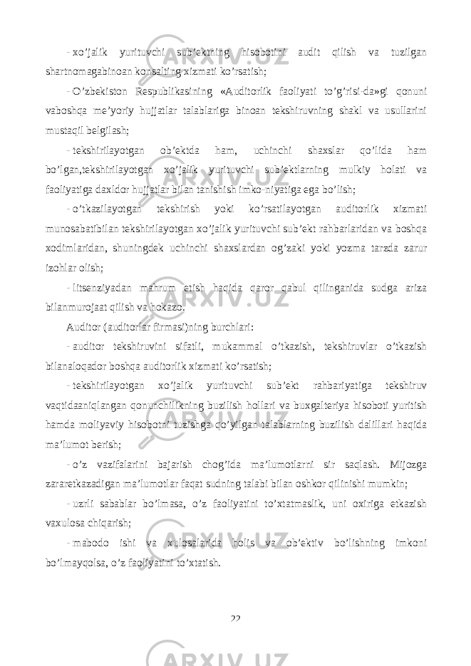 - xo’jalik yurituvchi sub’ektning hisobotini audit qilish va tuzilgan shartnomagabinoan konsalting xizmati ko’rsatish; - O’zbekiston Respublikasining «Auditorlik faoliyati to’g’risi-da»gi qonuni vaboshqa me’yoriy hujjatlar talablariga binoan tekshiruvning shakl va usullarini mustaqil belgilash; - tekshirilayotgan ob’ektda ham, uchinchi shaxslar qo’lida ham bo’lgan,tekshirilayotgan xo’jalik yurituvchi sub’ektlarning mulkiy holati va faoliyatiga daxldor hujjatlar bilan tanishish imko-niyatiga ega bo’lish; - o’tkazilayotgan tekshirish yoki ko’rsatilayotgan auditorlik xizmati munosabatibilan tekshirilayotgan xo’jalik yurituvchi sub’ekt rahbarlaridan va boshqa xodimlaridan, shuningdek uchinchi shaxslardan og’zaki yoki yozma tarzda zarur izohlar olish; - litsenziyadan mahrum etish haqida qaror qabul qilinganida sudga ariza bilanmurojaat qilish va hokazo. Auditor (auditorlar firmasi)ning burchlari: - auditor tekshiruvini sifatli, mukammal o’tkazish, tekshiruvlar o’tkazish bilanaloqador boshqa auditorlik xizmati ko’rsatish; - tekshirilayotgan xo’jalik yurituvchi sub’ekt rahbariyatiga tekshiruv vaqtidaaniqlangan qonunchilikning buzilish hollari va buxgalteriya hisoboti yuritish hamda moliyaviy hisobotni tuzishga qo’yilgan talablarning buzilish dalillari haqida ma’lumot berish; - o’z vazifalarini bajarish chog’ida ma’lumotlarni sir saqlash. Mijozga zararetkazadigan ma’lumotlar faqat sudning talabi bilan oshkor qilinishi mumkin; - uzrli sabablar bo’lmasa, o’z faoliyatini to’xtatmaslik, uni oxiriga etkazish vaxulosa chiqarish; - mabodo ishi va xulosalarida holis va ob’ektiv bo’lishning imkoni bo’lmayqolsa, o’z faoliyatini to’xtatish. 22 