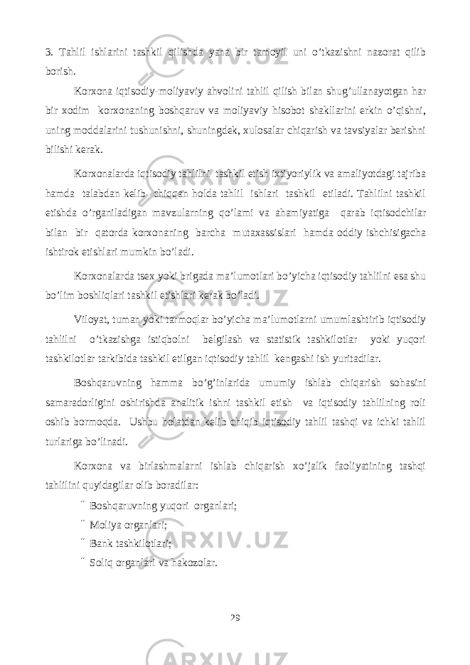 3. Tahlil ishlarini tashkil qilishda yana bir tamoyil uni o’tkazishni nazorat qilib borish. Korxona iqtisodiy-moliyaviy ahvolini tahlil qilish bilan shug’ullanayotgan har bir xodim korxonaning boshqaruv va moliyaviy hisobot shakllarini erkin o’qishni, uning moddalarini tushunishni, shuningdek, xulosalar chiqarish va tavsiyalar berishni bilishi kerak. Korxonalarda iqtisodiy tahlilni tashkil etish ixtiyoriylik va amaliyotdagi tajriba hamda talabdan kelib chiqqan holda tahlil ishlari tashkil etiladi. Tahlilni tashkil etishda o’rganiladigan mavzularning qo’lami va ahamiyatiga qarab iqtisodchilar bilan bir qatorda korxonaning barcha mutaxassislari hamda oddiy ishchisigacha ishtirok etishlari mumkin bo’ladi. Korxonalarda tsex yoki brigada ma’lumotlari bo’yicha iqtisodiy tahlilni esa shu bo’lim boshliqlari tashkil etishlari kerak bo’ladi. Viloyat, tuman yoki tarmoqlar bo’yicha ma’lumotlarni umumlashtirib iqtisodiy tahlilni o’tkazishga istiqbolni belgilash va statistik tashkilotlar yoki yuqori tashkilotlar tarkibida tashkil etilgan iqtisodiy tahlil kengashi ish yuritadilar. Boshqaruvning hamma bo’g’inlarida umumiy ishlab chiqarish sohasini samaradorligini oshirishda analitik ishni tashkil etish va iqtisodiy tahlilning roli oshib bormoqda. Ushbu holatdan kelib chiqib iqtisodiy tahlil tashqi va ichki tahlil turlariga bo’linadi. Korxona va birlashmalarni ishlab chiqarish xo’jalik faoliyatining tashqi tahlilini quyidagilar olib boradilar: ¨ Boshqaruvning yuqori organlari; ¨ Moliya organlari; ¨ Bank tashkilotlari; ¨ Soliq organlari va hakozolar. 29 