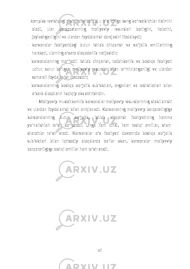 · komples ravishdagi tushuncha bo’lib, u o’z ichiga keng ko’rsatkichlar tizimini oladi, ular korxonalarning moliyaviy resurslari borligini, holatini, joylashganligini va ulardan foydalanish darajasini ifodalaydi; · korxonalar faoliyatidagi butun ishlab chiqarish va xo’jalik omillarining harakati, ularning o’zaro aloqadorlik natijasidir; · korxonalarning mo’’tadil ishlab chiqarish, tadbirkorlik va boshqa faoliyati uchun zarur bo’lgan moliyaviy resurslar bilan ta’minlanganligi va ulardan samarali foydalanish ifodasidir; · korxonalarning boshqa xo’jalik sub’ektlari, organlari va tashkilotlari bilan o’zaro aloqalarni haqiqiy aks ettirishidir. Moliyaviy mustahkamlik korxonalar moliyaviy resurslarining shakllanishi va ulardan foydalanish bilan aniqlanadi. Korxonaning moliyaviy barqarorligiga korxonalarning butun xo’jalik, ishlab chiqarish faoliyatining hamma yo’nalishlari ta’sir ko’rsatadi. Unga ham ichki, ham tashqi omillar, shart- sharoitlar ta’sir etadi. Korxonalar o’z faoliyati davomida boshqa xo’jalik sub’ektlari bilan iqtisodiy aloqalarda bo’lar ekan, korxonalar moliyaviy barqarorligiga tashqi omillar ham ta’sir etadi. 50 