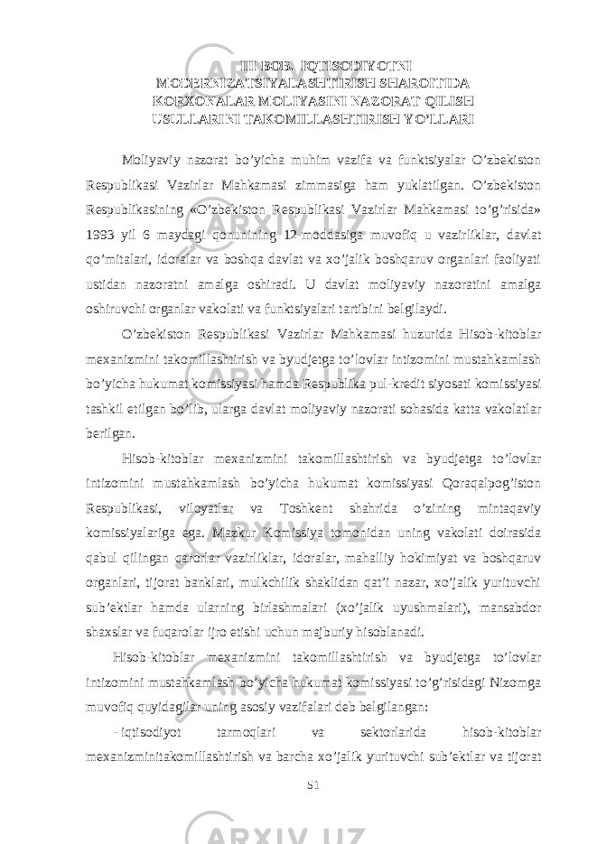 III BOB. IQTISODIYOTNI MODERNIZATSIYALASHTIRISH SHAROITIDA KORXONALAR MOLIYASINI NAZORAT QILISH USULLARINI TAKOMILLASHTIRISH YO’LLARI Moliyaviy nazorat bo’yicha muhim vazifa va funktsiyalar O’zbekiston Respublikasi Vazirlar Mahkamasi zimmasiga ham yuklatilgan. O’zbekiston Respublikasining «O’zbekiston Respublikasi Vazirlar Mahkamasi to’g’risida» 1993 yil 6 maydagi qonunining 12-moddasiga muvofiq u vazirliklar, davlat qo’mitalari, idoralar va boshqa davlat va xo’jalik boshqaruv organlari faoliyati ustidan nazoratni amalga oshiradi. U davlat moliyaviy nazoratini amalga oshiruvchi organlar vakolati va funktsiyalari tartibini belgilaydi. O’zbekiston Respublikasi Vazirlar Mahkamasi huzurida Hisob-kitoblar mexanizmini takomillashtirish va byudjetga to’lovlar intizomini mustahkamlash bo’yicha hukumat komissiyasi hamda Respublika pul-kredit siyosati komissiyasi tashkil etilgan bo’lib, ularga davlat moliyaviy nazorati sohasida katta vakolatlar berilgan. Hisob-kitoblar mexanizmini takomillashtirish va byudjetga to’lovlar intizomini mustahkamlash bo’yicha hukumat komissiyasi Qoraqalpog’iston Respublikasi, viloyatlar va Toshkent shahrida o’zining mintaqaviy komissiyalariga ega. Mazkur Komissiya tomonidan uning vakolati doirasida qabul qilingan qarorlar vazirliklar, idoralar, mahalliy hokimiyat va boshqaruv organlari, tijorat banklari, mulkchilik shaklidan qat’i nazar, xo’jalik yurituvchi sub’ektlar hamda ularning birlashmalari (xo’jalik uyushmalari), mansabdor shaxslar va fuqarolar ijro etishi uchun majburiy hisoblanadi. Hisob-kitoblar mexanizmini takomillashtirish va byudjetga to’lovlar intizomini mustahkamlash bo’yicha hukumat komissiyasi to’g’risidagi Nizomga muvofiq quyidagilar uning asosiy vazifalari deb belgilangan: - iqtisodiyot tarmoqlari va sektorlarida hisob-kitoblar mexanizminitakomillashtirish va barcha xo’jalik yurituvchi sub’ektlar va tijorat 51 