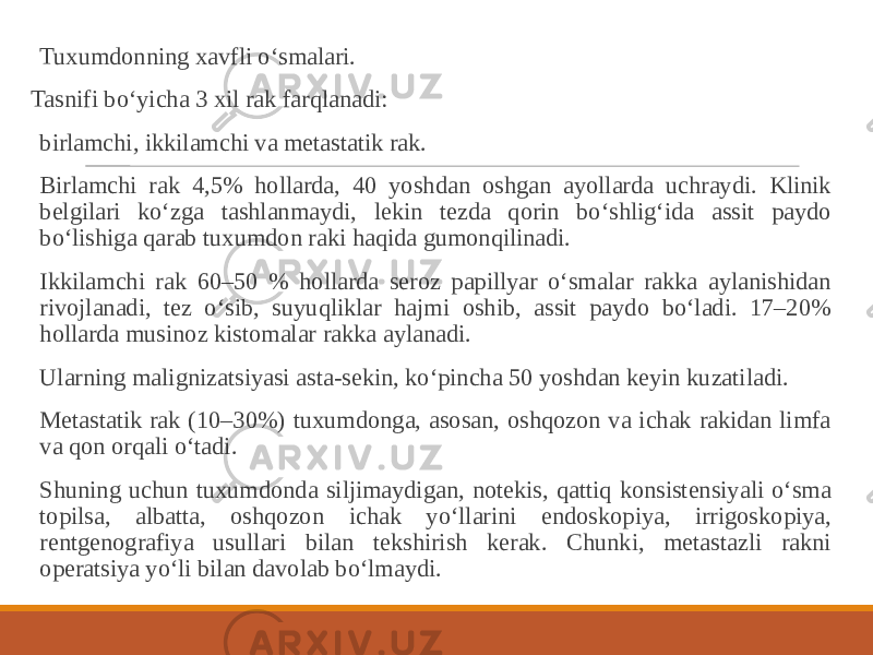  Tuxumdonning xavfli o‘smalari. Tasnifi bo‘yicha 3 xil rak farqlanadi: birlamchi, ikkilamchi va metastatik rak. Birlamchi rak 4,5% hollarda, 40 yoshdan oshgan ayollarda uchraydi. Klinik belgilari ko‘zga tashlanmaydi, lekin tezda qorin bo‘shlig‘ida assit paydo bo‘lishiga qarab tuxumdon raki haqida gumonqilinadi. Ikkilamchi rak 60–50 % hollarda seroz papillyar o‘smalar rakka aylanishidan rivojlanadi, tez o‘sib, suyuqliklar hajmi oshib, assit paydo bo‘ladi. 17–20% hollarda musinoz kistomalar rakka aylanadi. Ularning malignizatsiyasi asta-sekin, ko‘pincha 50 yoshdan keyin kuzatiladi. Metastatik rak (10–30%) tuxumdonga, asosan, oshqozon va ichak rakidan limfa va qon orqali o‘tadi. Shuning uchun tuxumdonda siljimaydigan, notekis, qattiq konsistensiyali o‘sma topilsa, albatta, oshqozon ichak yo‘llarini endoskopiya, irrigoskopiya, rentgenografiya usullari bilan tekshirish kerak. Chunki, metastazli rakni operatsiya yo‘li bilan davolab bo‘lmaydi. 