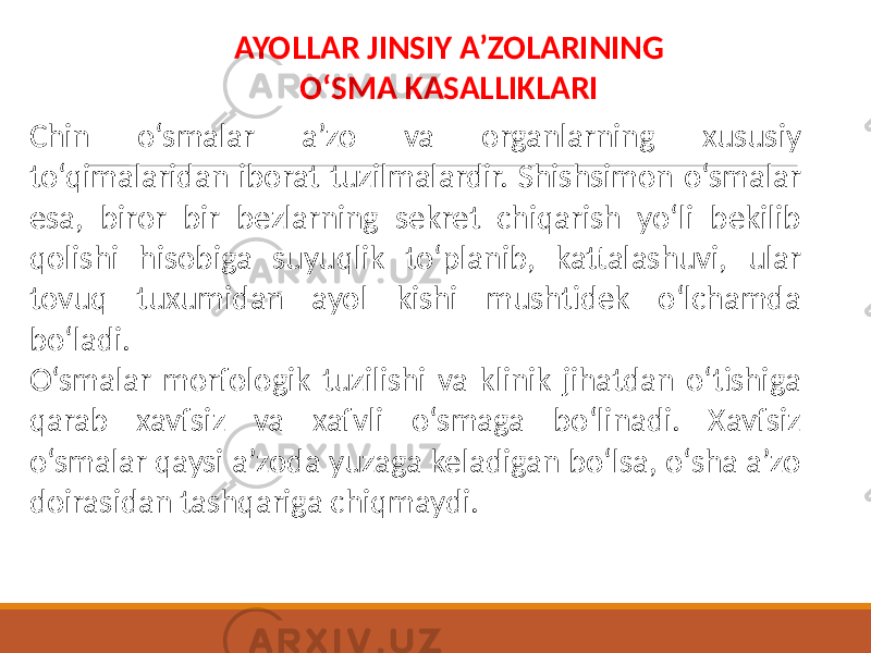 AYOLLAR JINSIY A’ZOLARINING O‘SMA KASALLIKLARI Chin o‘smalar a’zo va organlarning xususiy to‘qimalaridan iborat tuzilmalardir. Shishsimon o‘smalar esa, biror bir bezlarning sekret chiqarish yo‘li bekilib qolishi hisobiga suyuqlik to‘planib, kattalashuvi, ular tovuq tuxumidan ayol kishi mushtidek o‘lchamda bo‘ladi. O‘smalar morfologik tuzilishi va klinik jihatdan o‘tishiga qarab xavfsiz va xafvli o‘smaga bo‘linadi. Xavfsiz o‘smalar qaysi a’zoda yuzaga keladigan bo‘lsa, o‘sha a’zo doirasidan tashqariga chiqmaydi. 