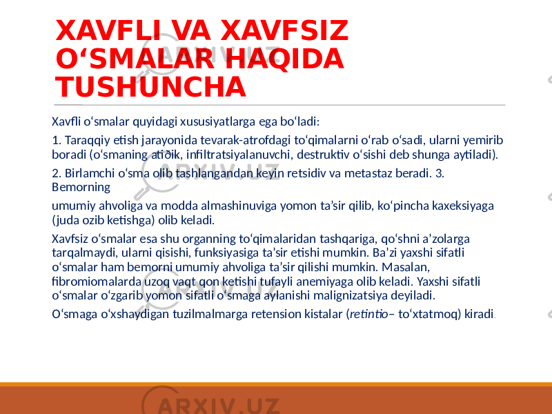 XAVFLI VA XAVFSIZ O‘SMALAR HAQIDA TUSHUNCHA Xavfli o‘smalar quyidagi xususiyatlarga ega bo‘ladi: 1. Taraqqiy etish jarayonida tevarak-atrofdagi to‘qimalarni o‘rab o‘sadi, ularni yemirib boradi (o‘smaning atiðik, infiltratsiyalanuvchi, destruktiv o‘sishi deb shunga aytiladi). 2. Birlamchi o‘sma olib tashlangandan keyin retsidiv va metastaz beradi. 3. Bemorning umumiy ahvoliga va modda almashinuviga yomon ta’sir qilib, ko‘pincha kaxeksiyaga (juda ozib ketishga) olib keladi. Xavfsiz o‘smalar esa shu organning to‘qimalaridan tashqariga, qo‘shni a’zolarga tarqalmaydi, ularni qisishi, funksiyasiga ta’sir etishi mumkin. Ba’zi yaxshi sifatli o‘smalar ham bemorni umumiy ahvoliga ta’sir qilishi mumkin. Masalan, fibromiomalarda uzoq vaqt qon ketishi tufayli anemiyaga olib keladi. Yaxshi sifatli o‘smalar o‘zgarib yomon sifatli o‘smaga aylanishi malignizatsiya deyiladi. O‘smaga o‘xshaydigan tuzilmalmarga retension kistalar ( retintio – to‘xtatmoq) kiradi . 