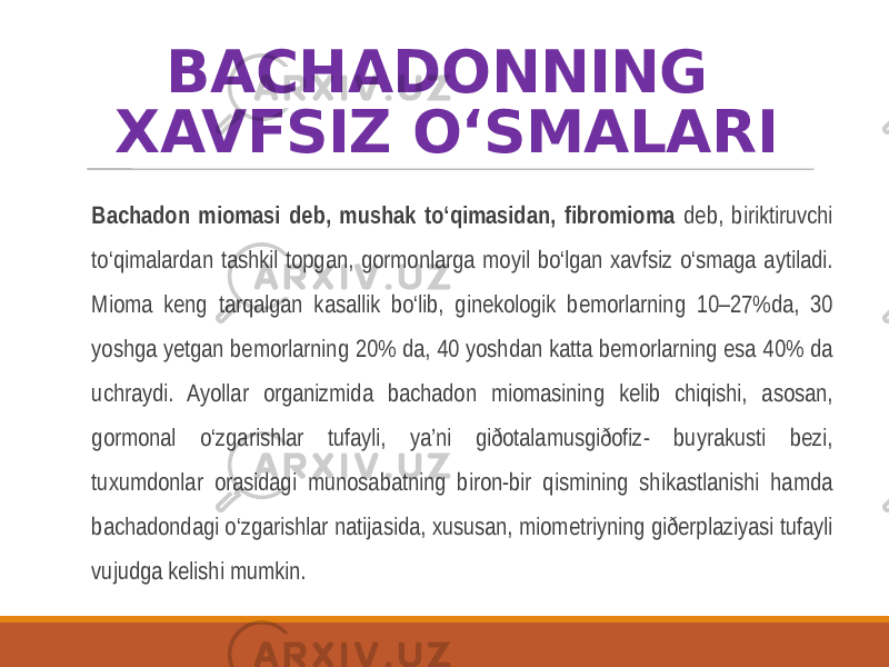 BACHADONNING XAVFSIZ O‘SMALARI Bachadon miomasi deb, mushak to‘qimasidan, fibromioma deb, biriktiruvchi to‘qimalardan tashkil topgan, gormonlarga moyil bo‘lgan xavfsiz o‘smaga aytiladi. Mioma keng tarqalgan kasallik bo‘lib, ginekologik bemorlarning 10–27%da, 30 yoshga yetgan bemorlarning 20% da, 40 yoshdan katta bemorlarning esa 40% da uchraydi. Ayollar organizmida bachadon miomasining kelib chiqishi, asosan, gormonal o‘zgarishlar tufayli, ya’ni giðotalamusgiðofiz- buyrakusti bezi, tuxumdonlar orasidagi munosabatning biron-bir qismining shikastlanishi hamda bachadondagi o‘zgarishlar natijasida, xususan, miometriyning giðerplaziyasi tufayli vujudga kelishi mumkin. 