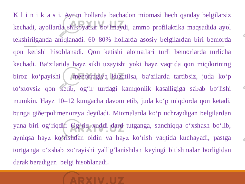  K l i n i k a s i. Ayrim hollarda bachadon miomasi hech qanday belgilarsiz kechadi, ayollarda shikoyatlar bo‘lmaydi, ammo profilaktika maqsadida ayol tekshirilganda aniqlanadi. 60–80% hollarda asosiy belgilardan biri bemorda qon ketishi hisoblanadi. Qon ketishi alomatlari turli bemorlarda turlicha kechadi. Ba’zilarida hayz sikli uzayishi yoki hayz vaqtida qon miqdorining biroz ko‘payishi – menorragiya kuzatilsa, ba’zilarda tartibsiz, juda ko‘p to‘xtovsiz qon ketib, og‘ir turdagi kamqonlik kasalligiga sabab bo‘lishi mumkin. Hayz 10–12 kungacha davom etib, juda ko‘p miqdorda qon ketadi, bunga giðerpolimenoreya deyiladi. Miomalarda ko‘p uchraydigan belgilardan yana biri og‘riqdir. Og‘riq xuddi dard tutganga, sanchiqqa o‘xshash bo‘lib, ayniqsa hayz ko‘rishdan oldin va hayz ko‘rish vaqtida kuchayadi, pastga tortganga o‘xshab zo‘rayishi yallig‘lanishdan keyingi bitishmalar borligidan darak beradigan belgi hisoblanadi. 