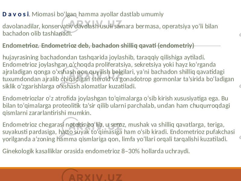  D a v o s i . Miomasi bo‘lgan hamma ayollar dastlab umumiy davolanadilar, konservativ davolash usuli samara bermasa, operatsiya yo‘li bilan bachadon olib tashlanadi. Endometrioz. Endometrioz deb, bachadon shilliq qavati (endometriy) hujayrasining bachadondan tashqarida joylashib, taraqqiy qilishiga aytiladi. Endometrioz joylashgan o‘choqda proliferatsiya, sekretsiya yoki hayz ko‘rganda ajraladigan qonga o‘xshash qon quyilish belgilari, ya’ni bachadon shilliq qavatidagi tuxumdondan ajralib chiqadigan steroid va gonadotrop gormonlar ta’sirida bo‘ladigan siklik o‘zgarishlarga o‘xshash alomatlar kuzatiladi. Endometriozlar o‘z atrofida joylashgan to‘qimalarga o‘sib kirish xususiyatiga ega. Bu bilan to‘qimalarga proteolitik ta’sir qilib ularni parchalab, undan ham chuqurroqdagi qismlarni zararlantirishi mumkin. Endometrioz chegarasi notekis bo‘lib, u seroz, mushak va shilliq qavatlarga, teriga, suyakusti pardasiga, hatto suyak to‘qimasiga ham o‘sib kiradi. Endometrioz pufakchasi yorilganda a’zoning hamma qismlariga qon, limfa yo‘llari orqali tarqalishi kuzatiladi. Ginekologik kasalliklar orasida endometrioz 8–30% hollarda uchraydi. 