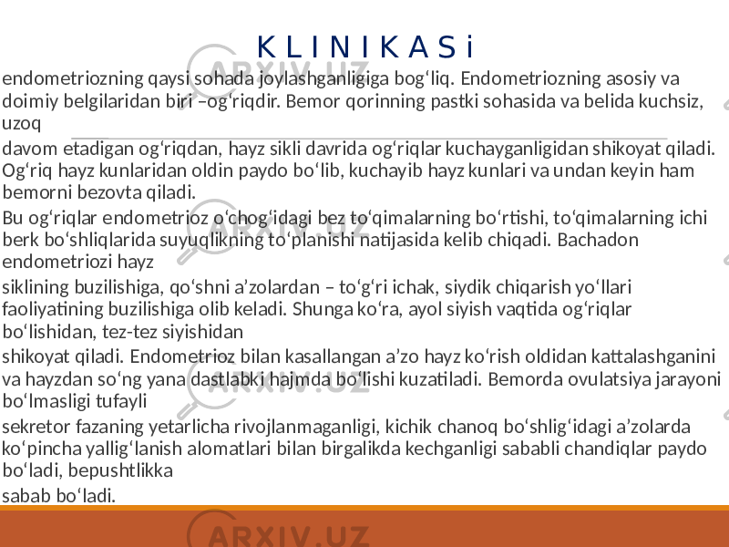  K L I N I K A S i endometriozning qaysi sohada joylashganligiga bog‘liq. Endometriozning asosiy va doimiy belgilaridan biri –og‘riqdir. Bemor qorinning pastki sohasida va belida kuchsiz, uzoq davom etadigan og‘riqdan, hayz sikli davrida og‘riqlar kuchayganligidan shikoyat qiladi. Og‘riq hayz kunlaridan oldin paydo bo‘lib, kuchayib hayz kunlari va undan keyin ham bemorni bezovta qiladi. Bu og‘riqlar endometrioz o‘chog‘idagi bez to‘qimalarning bo‘rtishi, to‘qimalarning ichi berk bo‘shliqlarida suyuqlikning to‘planishi natijasida kelib chiqadi. Bachadon endometriozi hayz siklining buzilishiga, qo‘shni a’zolardan – to‘g‘ri ichak, siydik chiqarish yo‘llari faoliyatining buzilishiga olib keladi. Shunga ko‘ra, ayol siyish vaqtida og‘riqlar bo‘lishidan, tez-tez siyishidan shikoyat qiladi. Endometrioz bilan kasallangan a’zo hayz ko‘rish oldidan kattalashganini va hayzdan so‘ng yana dastlabki hajmda bo‘lishi kuzatiladi. Bemorda ovulatsiya jarayoni bo‘lmasligi tufayli sekretor fazaning yetarlicha rivojlanmaganligi, kichik chanoq bo‘shlig‘idagi a’zolarda ko‘pincha yallig‘lanish alomatlari bilan birgalikda kechganligi sababli chandiqlar paydo bo‘ladi, bepushtlikka sabab bo‘ladi. 