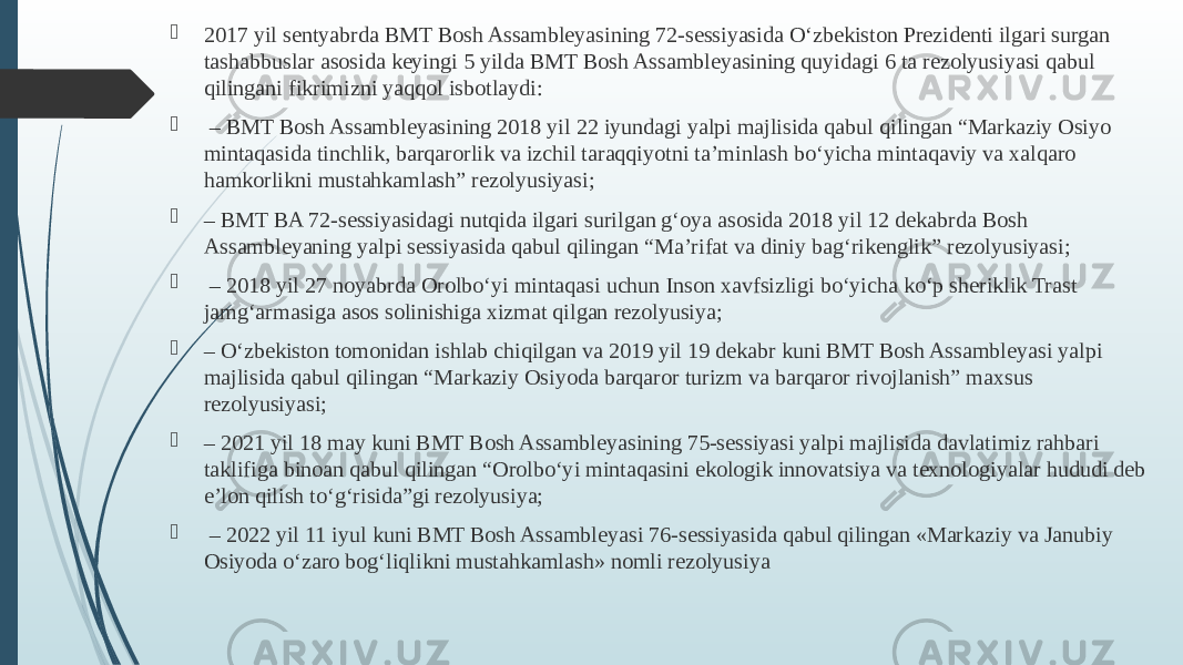  2017 yil sentyabrda BMT Bosh Assambleyasining 72-sessiyasida O‘zbekiston Prezidenti ilgari surgan tashabbuslar asosida keyingi 5 yilda BMT Bosh Assambleyasining quyidagi 6 ta rezolyusiyasi qabul qilingani fikrimizni yaqqol isbotlaydi:  – BMT Bosh Assambleyasining 2018 yil 22 iyundagi yalpi majlisida qabul qilingan “Markaziy Osiyo mintaqasida tinchlik, barqarorlik va izchil taraqqiyotni ta’minlash bo‘yicha mintaqaviy va xalqaro hamkorlikni mustahkamlash” rezolyusiyasi;  – BMT BA 72-sessiyasidagi nutqida ilgari surilgan g‘oya asosida 2018 yil 12 dekabrda Bosh Assambleyaning yalpi sessiyasida qabul qilingan “Ma’rifat va diniy bag‘rikenglik” rezolyusiyasi;  – 2018 yil 27 noyabrda Orolbo‘yi mintaqasi uchun Inson xavfsizligi bo‘yicha ko‘p sheriklik Trast jamg‘armasiga asos solinishiga xizmat qilgan rezolyusiya;  – O‘zbekiston tomonidan ishlab chiqilgan va 2019 yil 19 dekabr kuni BMT Bosh Assambleyasi yalpi majlisida qabul qilingan “Markaziy Osiyoda barqaror turizm va barqaror rivojlanish” maxsus rezolyusiyasi;  – 2021 yil 18 may kuni BMT Bosh Assambleyasining 75-sessiyasi yalpi majlisida davlatimiz rahbari taklifiga binoan qabul qilingan “Orolbo‘yi mintaqasini ekologik innovatsiya va texnologiyalar hududi deb e’lon qilish to‘g‘risida”gi rezolyusiya;  – 2022 yil 11 iyul kuni BMT Bosh Assambleyasi 76-sessiyasida qabul qilingan «Markaziy va Janubiy Osiyoda o‘zaro bog‘liqlikni mustahkamlash» nomli rezolyusiya 