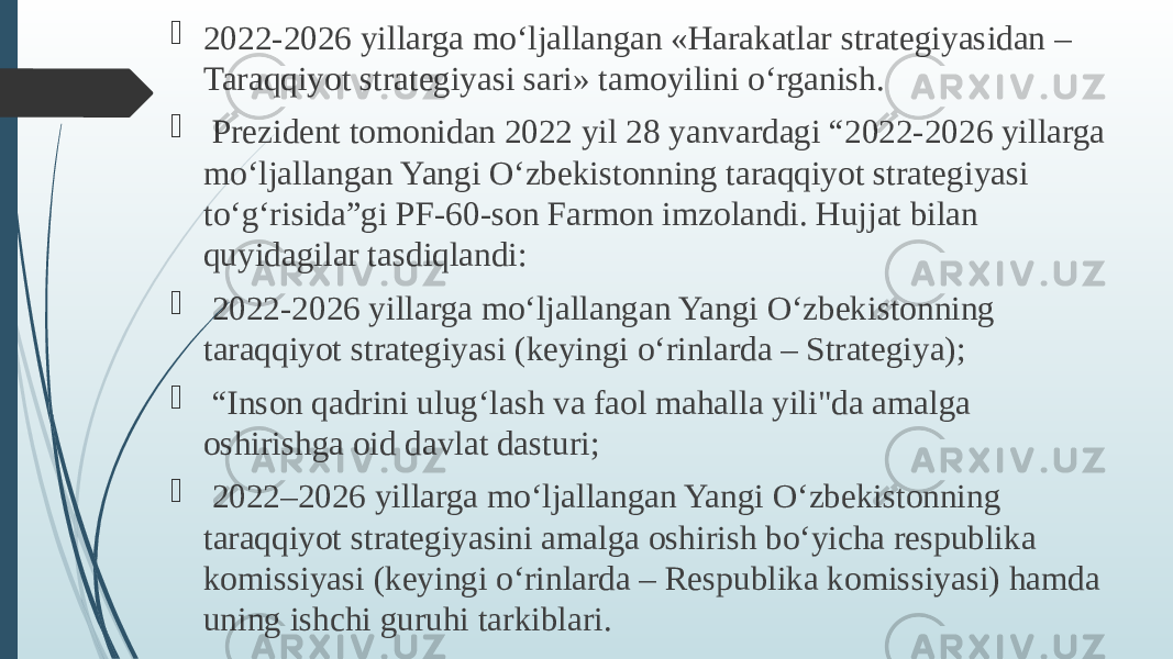  2022-2026 yillarga mo‘ljallangan «Harakatlar stratеgiyasidan – Taraqqiyot stratеgiyasi sari» tamoyilini o‘rganish.  Prezident tomonidan 2022 yil 28 yanvardagi “2022-2026 yillarga mo‘ljallangan Yangi O‘zbekistonning taraqqiyot strategiyasi to‘g‘risida”gi PF-60-son Farmon imzolandi. Hujjat bilan quyidagilar tasdiqlandi:  2022-2026 yillarga mo‘ljallangan Yangi O‘zbekistonning taraqqiyot strategiyasi (keyingi o‘rinlarda – Strategiya);  “ Inson qadrini ulug‘lash va faol mahalla yili&#34;da amalga oshirishga oid davlat dasturi;  2022–2026 yillarga mo‘ljallangan Yangi O‘zbekistonning taraqqiyot strategiyasini amalga oshirish bo‘yicha respublika komissiyasi (keyingi o‘rinlarda – Respublika komissiyasi) hamda uning ishchi guruhi tarkiblari. 