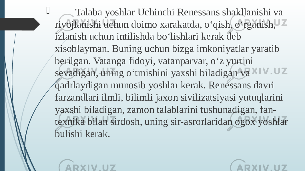  Talaba yoshlar Uchinchi Renessans shakllanishi va rivojlanishi uchun doimo xarakatda, o‘qish, o‘rganish, izlanish uchun intilishda bo‘lishlari kerak deb xisoblayman. Buning uchun bizga imkoniyatlar yaratib berilgan. Vatanga fidoyi, vatanparvar, o‘z yurtini sevadigan, uning o‘tmishini yaxshi biladigan va qadrlaydigan munosib yoshlar kerak. Renessans davri farzandlari ilmli, bilimli jaxon sivilizatsiyasi yutuqlarini yaxshi biladigan, zamon talablarini tushunadigan, fan- texnika bilan sirdosh, uning sir-asrorlaridan ogox yoshlar bulishi kerak. 