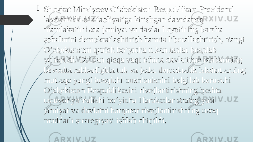  Shavkat Mirziyoev O‘zbekiston Respublikasi Prezidenti lavozimida o‘z faoliyatiga kirishgan davrdanoq mamlakatimizda jamiyat va davlat hayotining barcha sohalarini demokratlashtirish hamda liberallashtirish, Yangi O‘zbekistonni qurish bo‘yicha ulkan ishlar boshlab yuborildi. Tarixan qisqa vaqt ichida davlatimiz rahbarining bevosita rahbarligida tub va jadal demokratik islohotlarning mutlaqo yangi bosqichi boshlanishini belgilab beruvchi O‘zbekiston Respublikasini rivojlantirishning beshta ustuvor yo‘nalishi bo‘yicha Harakatlar strategiyasi – jamiyat va davlatni barqaror rivojlantirishning uzoq muddatli strategiyasi ishlab chiqildi. 