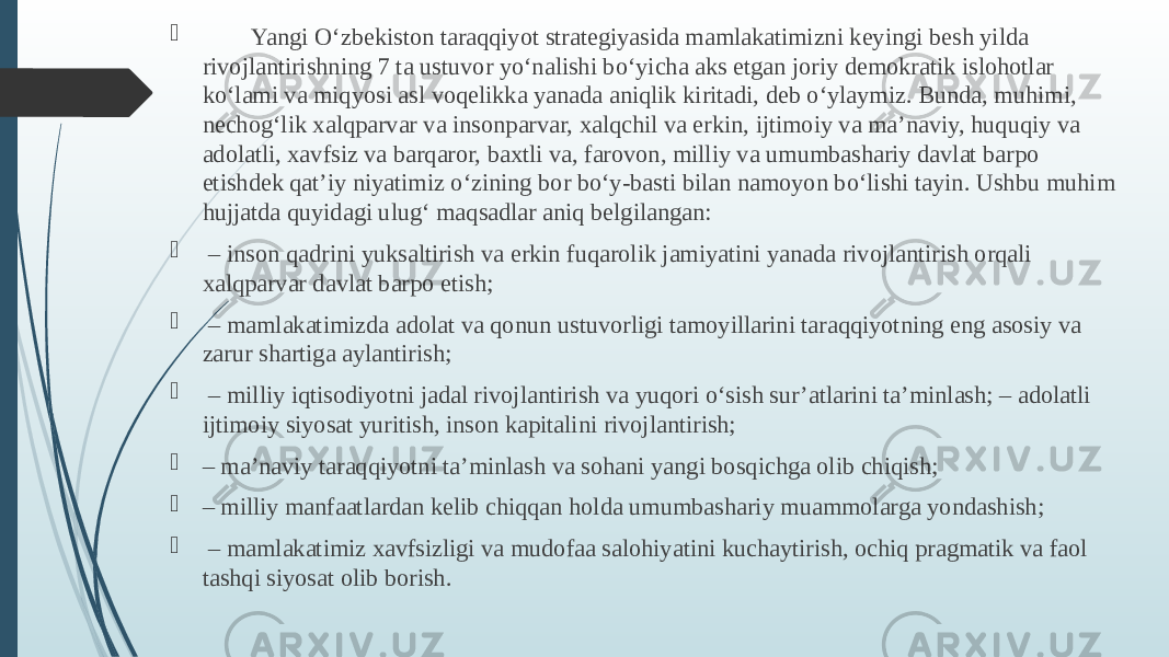  Yangi O‘zbekiston taraqqiyot strategiyasida mamlakatimizni keyingi besh yilda rivojlantirishning 7 ta ustuvor yo‘nalishi bo‘yicha aks etgan joriy demokratik islohotlar ko‘lami va miqyosi asl voqelikka yanada aniqlik kiritadi, deb o‘ylaymiz. Bunda, muhimi, nechog‘lik xalqparvar va insonparvar, xalqchil va erkin, ijtimoiy va ma’naviy, huquqiy va adolatli, xavfsiz va barqaror, baxtli va, farovon, milliy va umumbashariy davlat barpo etishdek qat’iy niyatimiz o‘zining bor bo‘y-basti bilan namoyon bo‘lishi tayin. Ushbu muhim hujjatda quyidagi ulug‘ maqsadlar aniq belgilangan:  – inson qadrini yuksaltirish va erkin fuqarolik jamiyatini yanada rivojlantirish orqali xalqparvar davlat barpo etish;  – mamlakatimizda adolat va qonun ustuvorligi tamoyillarini taraqqiyotning eng asosiy va zarur shartiga aylantirish;  – milliy iqtisodiyotni jadal rivojlantirish va yuqori o‘sish sur’atlarini ta’minlash; – adolatli ijtimoiy siyosat yuritish, inson kapitalini rivojlantirish;  – ma’naviy taraqqiyotni ta’minlash va sohani yangi bosqichga olib chiqish;  – milliy manfaatlardan kelib chiqqan holda umumbashariy muammolarga yondashish;  – mamlakatimiz xavfsizligi va mudofaa salohiyatini kuchaytirish, ochiq pragmatik va faol tashqi siyosat olib borish. 