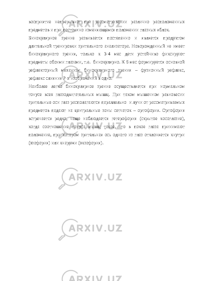восприятие непрерывно: при рассматривании различно расположенных предметов и при постоянно изменяющемся положении глазных яблок. Бинокулярное зрение развивается постепенно и является продуктом длительной тренировки зрительного анализатора. Новорожденный не имеет бинокулярного зрения, только к 3-4 мес дети устойчиво фиксируют предметы обоими глазами, т.е. бинокулярно. К 6 мес формируется основной рефлекторный механизм бинокулярного зрения – фузионный рефлекс, рефлекс слияния 2-х изображений в одно. Наиболее легко бинокулярное зрение осуществляется при нормальном тонусе всех глазодвигательных мышц. При таком мышечном равновесии зрительные оси глаз располагаются параллельно и лучи от рассматриваемых предметов падают на центральные зоны сетчаток – ортофория. Ортофория встречается редко, чаще наблюдается гетерофория (скрытое косоглазие), когда соотношение тонуса мышц такое, что в покое глаза принимают положение, при котором зрительная ось одного из глаз отклоняется кнутри (эзофория) или кнаружи (экзофория). 