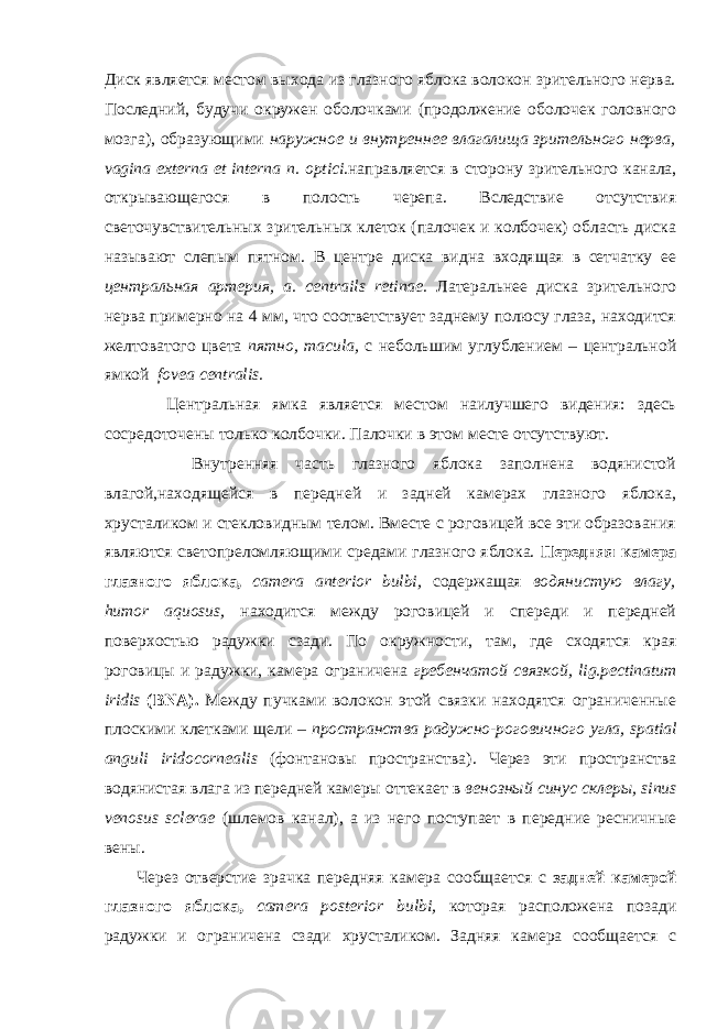 Диск является местом выхода из глазного яблока волокон зрительного нерва. Последний, будучи окружен оболочками (продолжение оболочек головного мозга), образующими наружное и внутреннее влагалища зрительного нерва, vagina externa et interna n . о ptici . направляется в сторону зрительного канала, открывающегося в полость черепа. Вследствие отсутствия светочувствительных зрительных клеток (палочек и колбочек) область диска называют слепым пятном. В центре диска видна входящая в сетчатку ее центральная артерия, a . c е ntrails retinae . Латеральнее диска зрительного нерва примерно на 4 мм, что соответствует заднему полюсу глаза, находится желтоватого цвета пятно, macula , с небольшим углублением – центральной ямкой fovea centralis . Центральная ямка является местом наилучшего видения: здесь сосредоточены только колбочки. Палочки в этом месте отсутствуют. Внутренняя часть глазного яблока заполнена водянистой влагой,находящейся в передней и задней камерах глазного яблока, хрусталиком и стекловидным телом. Вместе с роговицей все эти образования являются светопреломляющими средами глазного яблока. Передняя камера глазного яблока, camera anterior bulbi , содержащая водянистую влагу, humor aquosus , находится между роговицей и спереди и передней поверхостью радужки сзади. По окружности, там, где сходятся края роговицы и радужки, камера ограничена гребенчатой связкой, lig . pectinatum iridis ( BNA ). Между пучками волокон этой связки находятся ограниченные плоскими клетками щели – пространства радужно-роговичного угла, spatial anguli iridocornealis (фонтановы пространства). Через эти пространства водянистая влага из передней камеры оттекает в венозный синус склеры, sinus venosus sclerae (шлемов канал), а из него поступает в передние ресничные вены. Через отверстие зрачка передняя камера сообщается с задней камерой глазного яблока, camera posterior bulbi , которая расположена позади радужки и ограничена сзади хрусталиком. Задняя камера сообщается с 