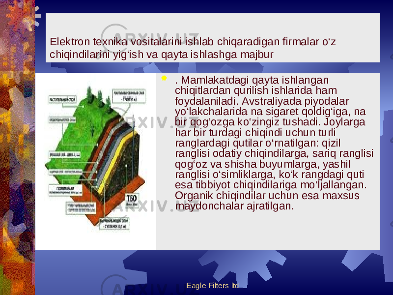 Eagle Filters ltdElektron texnika vositalarini ishlab chiqaradigan firmalar o‘z chiqindilarini yig‘ish va qayta ishlashga majbur  . Mamlakatdagi qayta ishlangan chiqitlardan qurilish ishlarida ham foydalaniladi. Avstraliyada piyodalar yo‘lakchalarida na sigaret qoldig‘iga, na bir qog‘ozga ko‘zingiz tushadi. Joylarga har bir turdagi chiqindi uchun turli ranglardagi qutilar o‘rnatilgan: qizil ranglisi odatiy chiqindilarga, sariq ranglisi qog‘oz va shisha buyumlarga, yashil ranglisi o‘simliklarga, ko‘k rangdagi quti esa tibbiyot chiqindilariga mo‘ljallangan. Organik chiqindilar uchun esa maxsus maydonchalar ajratilgan. 