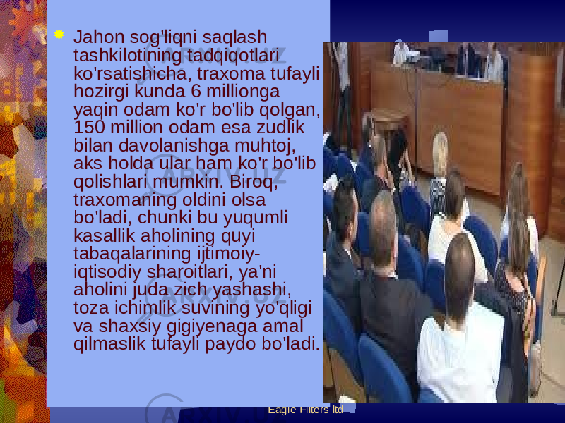 Eagle Filters ltd Jahon sog&#39;liqni saqlash tashkilotining tadqiqotlari ko&#39;rsatishicha, traxoma tufayli hozirgi kunda 6 millionga yaqin odam ko&#39;r bo&#39;lib qolgan, 150 million odam esa zudlik bilan davolanishga muhtoj, aks holda ular ham ko&#39;r bo&#39;lib qolishlari mumkin. Biroq, traxomaning oldini olsa bo&#39;ladi, chunki bu yuqumli kasallik aholining quyi tabaqalarining ijtimoiy- iqtisodiy sharoitlari, ya&#39;ni aholini juda zich yashashi, toza ichimlik suvining yo&#39;qligi va shaxsiy gigiyеnaga amal qilmaslik tufayli paydo bo&#39;ladi. 