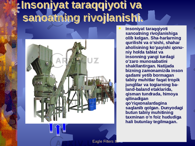 Eagle Filters ltd  Insoniyat taraqqiyoti sanoatning rivojlanishiga olib kelgan. Sha-harlarning qurilishi va o’sishi, shahar aholisining ko’payishi qonu- niy holda tabiat va insonning yangi turdagi o’zaro munosabatini shakllantirgan. Natijada bizning zamonamizda inson qadami yetib bormagan tabiiy muhitlar faqat tropik junglilar va togiarning ba- land-baland etaklarida, qisman tundrada, himoya qilinadigan qo’riqxonalardagina saqlanib qolgan. Dunyodagi butun tabiiy muhitining taxminan o’n foiz hududiga hali butunlay tegilmagan.Insoniyat taraqqiyoti va Insoniyat taraqqiyoti va sanoatning rivojlanishi.sanoatning rivojlanishi. 