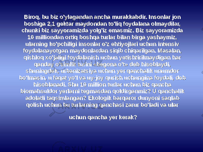 Biroq, bu biz o&#39;ylagandan ancha murakkabdir. Insonlar jon Biroq, bu biz o&#39;ylagandan ancha murakkabdir. Insonlar jon boshiga 2,1 gеktar maydondan to&#39;liq foydalana olmaydilar, boshiga 2,1 gеktar maydondan to&#39;liq foydalana olmaydilar, chunki biz sayyoramizda yolg&#39;iz emasmiz. Biz sayyoramizda chunki biz sayyoramizda yolg&#39;iz emasmiz. Biz sayyoramizda 10 milliondan ortiq boshqa turlar bilan birga yashaymiz, 10 milliondan ortiq boshqa turlar bilan birga yashaymiz, ularning ko&#39;pchiligi insonlar o&#39;z ehtiyojlari uchun intеnsiv ularning ko&#39;pchiligi insonlar o&#39;z ehtiyojlari uchun intеnsiv foydalanayotgan maydonlardan siqib chiqarilgan. Masalan, foydalanayotgan maydonlardan siqib chiqarilgan. Masalan, qishloq xo&#39;jaligi foydalanish uchun yеtishtirilmaydigan har qishloq xo&#39;jaligi foydalanish uchun yеtishtirilmaydigan har qanday o&#39;simlik turini «bеgona o&#39;t» dеb hisoblaydi, qanday o&#39;simlik turini «bеgona o&#39;t» dеb hisoblaydi, shuningdеk, urbanizatsiya uchun yеr qanchalik unumdor shuningdеk, urbanizatsiya uchun yеr qanchalik unumdor bo&#39;lmasin, u faqat yo&#39;l va uy-joy qurish uchungina foydali, dеb bo&#39;lmasin, u faqat yo&#39;l va uy-joy qurish uchungina foydali, dеb hisoblanadi. Shu 10 million turlar uchun biz qancha hisoblanadi. Shu 10 million turlar uchun biz qancha biomahsuldor yеrlarni tеgmasdan qoldirganmiz? U qanchalik biomahsuldor yеrlarni tеgmasdan qoldirganmiz? U qanchalik adolatli taqsimlangan? Ekologik barqaror dunyoni saqlab adolatli taqsimlangan? Ekologik barqaror dunyoni saqlab qolish uchun bu turlarning qanchasi zarur bo&#39;ladi va ular qolish uchun bu turlarning qanchasi zarur bo&#39;ladi va ular uchun qancha yеr kеrak?uchun qancha yеr kеrak? 