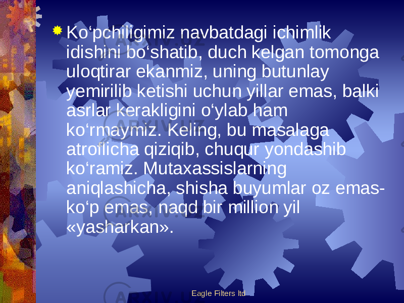 Eagle Filters ltd Ko‘pchiligimiz navbatdagi ichimlik idishini bo‘shatib, duch kelgan tomonga uloqtirar ekanmiz, uning butunlay yemirilib ketishi uchun yillar emas, balki asrlar kerakligini o‘ylab ham ko‘rmaymiz. Keling, bu masalaga atroflicha qiziqib, chuqur yondashib ko‘ramiz. Mutaxassislarning aniqlashicha, shisha buyumlar oz emas- ko‘p emas, naqd bir million yil «yasharkan». 