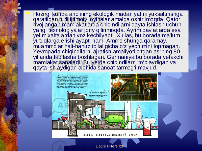 Eagle Filters ltd Hozirgi kunda aholining ekologik madaniyatini yuksaltirishga qaratilgan turli ijtimoiy loyihalar amalga oshirilmoqda. Qator rivojlangan mamlakatlarda chiqindilarni qayta ishlash uchun yangi texnologiyalar joriy qilinmoqda. Ayrim davlatlarda esa yelim xaltalardan voz kechilyapti. Xullas, bu borada ma’lum yutuqlarga erishilayapti ham. Ammo shunga qaramay, muammolar hali-hanuz to‘laligicha o‘z yechimini topmagan. Yevropada chiqindilarni ajratish amaliyoti o‘tgan asr ning 80- yillarida faollasha boshlagan. Germaniya bu borada yetakchi mamlakat sanaladi. Bu yerda chiqindilarni to‘playdigan va qayta ishlaydigan alohida sanoat tarmog‘i mavjud. 