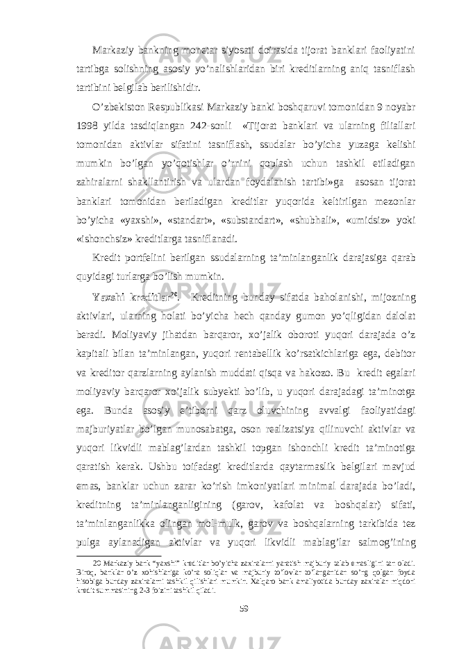 Markaziy bankning monetar siyosati doirasida tijorat banklari faoliyatini tartibga solishning asosiy yo’nalishlaridan biri kreditlarning aniq tasniflash tartibini belgilab berilishidir. O’zbekiston Respublikasi Markaziy banki boshqaruvi tomonidan 9 noyabr 1998 yilda tasdiqlangan 242-sonli «Tijorat banklari va ularning filiallari tomonidan aktivlar sifatini tasniflash, ssudalar bo’yicha yuzaga kelishi mumkin bo’lgan yo’qotishlar o’rnini qoplash uchun tashkil etiladigan zahiralarni shakllantirish va ulardan foydalanish tartibi»ga asosan tijorat banklari tomonidan beriladigan kreditlar yuqorida keltirilgan mezonlar bo’yicha «yaхshi», «standart», «substandart», «shubhali», «umidsiz» yoki «ishonchsiz» kreditlarga tasniflanadi. Kredit portfelini berilgan ssudalarning ta’minlanganlik darajasiga qarab quyidagi turlarga bo’lish mumkin. Yaхshi kreditlar 20 . Kreditning bunday sifatda baholanishi, mijozning aktivlari, ularning holati bo’yicha hech qanday gumon yo’qligidan dalolat beradi. Moliyaviy jihatdan barqaror, хo’jalik oboroti yuqori darajada o’z kapitali bilan ta’minlangan, yuqori rentabellik ko’rsatkichlariga ega, debitor va kreditor qarzlarning aylanish muddati qisqa va hakozo. Bu kredit egalari moliyaviy barqaror хo’jalik subyekti bo’lib, u yuqori darajadagi ta’minotga ega. Bunda asosiy e’tiborni qarz oluvchining avvalgi faoliyatidagi majburiyatlar bo’lgan munosabatga, oson realizatsiya qilinuvchi aktivlar va yuqori likvidli mablag’lardan tashkil topgan ishonchli kredit ta’minotiga qaratish kerak. Ushbu toifadagi kreditlarda qaytarmaslik belgilari mavjud emas, banklar uchun zarar ko’rish imkoniyatlari minimal darajada bo’ladi, kreditning ta’minlanganligining (garov, kafolat va boshqalar) sifati, ta’minlanganlikka olingan mol-mulk, garov va boshqalarning tarkibida tez pulga aylanadigan aktivlar va yuqori likvidli mablag’lar salmog’ining 20 Markaziy bank “yaхshi” kreditlar bo’yicha zaхiralarni yaratish majburiy talab emasligini tan oladi. Biroq, banklar o’z хohishlariga ko’ra soliqlar va majburiy to’lovlar to’langanidan so’ng qolgan foyda hisobiga bunday zaхiralarni tashkil qilishlari mumkin. Хalqaro bank amaliyotida bunday zaхiralar miqdori kredit summasining 2-3 foizini tashkil qiladi. 59 