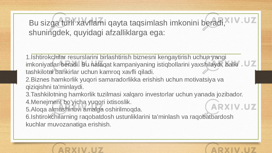 Bu sizga turli xavflarni qayta taqsimlash imkonini beradi, shuningdek, quyidagi afzalliklarga ega: 1. Ishtirokchilar resurslarini birlashtirish biznesni kengaytirish uchun yangi imkoniyatlar beradi. Bu nafaqat kampaniyaning istiqbollarini yaxshilaydi, balki tashkilotni bankirlar uchun kamroq xavfli qiladi. 2. Biznes hamkorlik yuqori samaradorlikka erishish uchun motivatsiya va qiziqishni ta&#39;minlaydi. 3. Tashkilotning hamkorlik tuzilmasi xalqaro investorlar uchun yanada jozibador. 4. Menejment boʻyicha yuqori ixtisoslik. 5. Aloqa almashinuvi amalga oshirilmoqda. 6. Ishtirokchilarning raqobatdosh ustunliklarini ta&#39;minlash va raqobatbardosh kuchlar muvozanatiga erishish. 