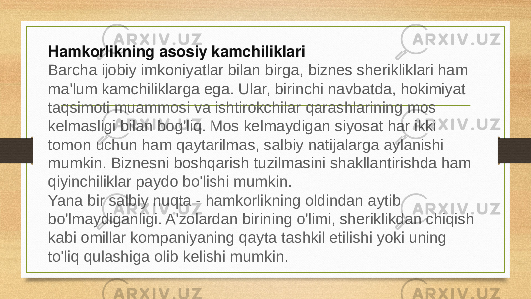 Hamkorlikning asosiy kamchiliklari Barcha ijobiy imkoniyatlar bilan birga, biznes sherikliklari ham ma&#39;lum kamchiliklarga ega. Ular, birinchi navbatda, hokimiyat taqsimoti muammosi va ishtirokchilar qarashlarining mos kelmasligi bilan bog&#39;liq. Mos kelmaydigan siyosat har ikki tomon uchun ham qaytarilmas, salbiy natijalarga aylanishi mumkin. Biznesni boshqarish tuzilmasini shakllantirishda ham qiyinchiliklar paydo bo&#39;lishi mumkin. Yana bir salbiy nuqta - hamkorlikning oldindan aytib bo&#39;lmaydiganligi. A&#39;zolardan birining o&#39;limi, sheriklikdan chiqish kabi omillar kompaniyaning qayta tashkil etilishi yoki uning to&#39;liq qulashiga olib kelishi mumkin. 