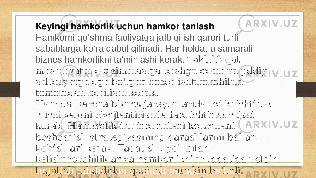 Keyingi hamkorlik uchun hamkor tanlash Hamkorni qoʻshma faoliyatga jalb qilish qarori turli sabablarga koʻra qabul qilinadi. Har holda, u samarali biznes hamkorlikni ta&#39;minlashi kerak. Taklif faqat mas&#39;uliyatni o&#39;z zimmasiga olishga qodir va jiddiy salohiyatga ega bo&#39;lgan bozor ishtirokchilari tomonidan berilishi kerak. Hamkor barcha biznes jarayonlarida toʻliq ishtirok etishi va uni rivojlantirishda faol ishtirok etishi kerak. Hamkorlik ishtirokchilari korxonani boshqarish strategiyasining qarashlarini baham ko&#39;rishlari kerak. Faqat shu yo&#39;l bilan kelishmovchiliklar va hamkorlikni muddatidan oldin tugatish tahdididan qochish mumkin bo&#39;ladi. Hamkorlikning hujjatli koʻmagi majburiy shart. 