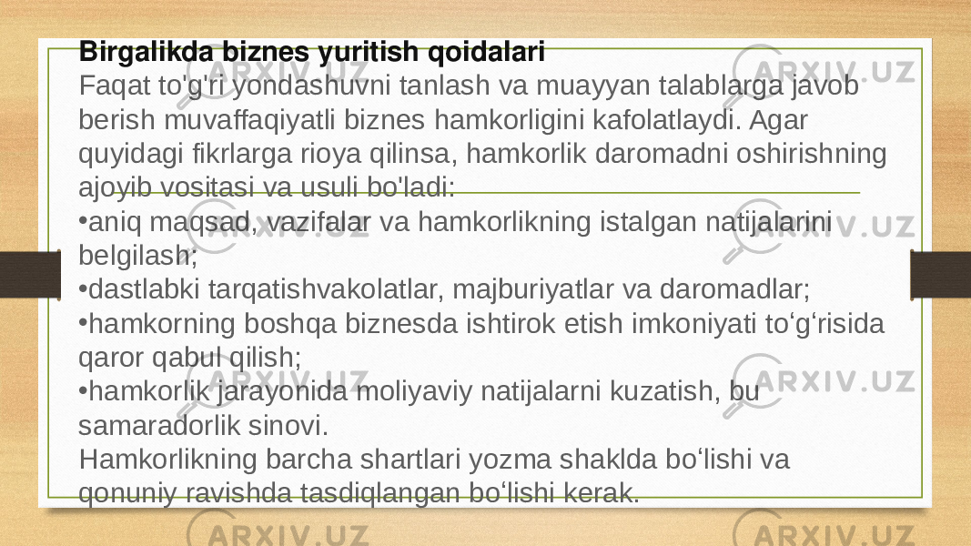 Keyingi hamkorlik uchun hamkor tanlash Hamkorni qoʻshma faoliyatga jalb qilish qarori turli sabablarga koʻra qabul qilinadi. Har holda, u samarali biznes hamkorlikni ta&#39;minlashi kerak. Taklif faqat mas&#39;uliyatni o&#39;z zimmasiga olishga qodir va jiddiy salohiyatga ega bo&#39;lgan bozor ishtirokchilari tomonidan berilishi kerak. Hamkor barcha biznes jarayonlarida toʻliq ishtirok etishi va uni rivojlantirishda faol ishtirok etishi kerak. Hamkorlik ishtirokchilari korxonani boshqarish strategiyasining qarashlarini baham ko&#39;rishlari kerak. Faqat shu yo&#39;l bilan kelishmovchiliklar va hamkorlikni muddatidan oldin tugatish tahdididan qochish mumkin bo&#39;ladi. Hamkorlikning hujjatli koʻmagi majburiy shart. Birgalikda biznes yuritish qoidalari Faqat to&#39;g&#39;ri yondashuvni tanlash va muayyan talablarga javob berish muvaffaqiyatli biznes hamkorligini kafolatlaydi. Agar quyidagi fikrlarga rioya qilinsa, hamkorlik daromadni oshirishning ajoyib vositasi va usuli bo&#39;ladi: • aniq maqsad, vazifalar va hamkorlikning istalgan natijalarini belgilash; • dastlabki tarqatishvakolatlar, majburiyatlar va daromadlar; • hamkorning boshqa biznesda ishtirok etish imkoniyati toʻgʻrisida qaror qabul qilish; • hamkorlik jarayonida moliyaviy natijalarni kuzatish, bu samaradorlik sinovi. Hamkorlikning barcha shartlari yozma shaklda boʻlishi va qonuniy ravishda tasdiqlangan boʻlishi kerak. 