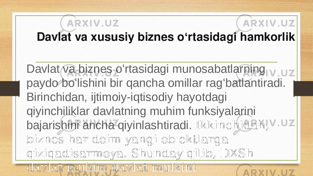 Davlat va xususiy biznes o rtasidagi hamkorlikʻ Davlat va biznes oʻrtasidagi munosabatlarning paydo boʻlishini bir qancha omillar ragʻbatlantiradi. Birinchidan, ijtimoiy-iqtisodiy hayotdagi qiyinchiliklar davlatning muhim funksiyalarini bajarishini ancha qiyinlashtiradi. Ikkinchidan, biznes har doim yangi ob&#39;ektlarga qiziqadisarmoya. Shunday qilib, DXSh davlat muhim davlat mulkini xususiylashtirishga muqobildir. 