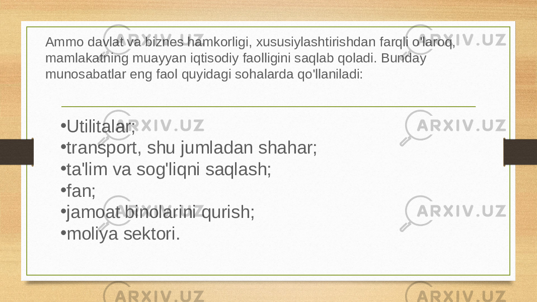 Ammo davlat va biznes hamkorligi, xususiylashtirishdan farqli o&#39;laroq, mamlakatning muayyan iqtisodiy faolligini saqlab qoladi. Bunday munosabatlar eng faol quyidagi sohalarda qo&#39;llaniladi: • Utilitalar; • transport, shu jumladan shahar; • ta&#39;lim va sog&#39;liqni saqlash; • fan; • jamoat binolarini qurish; • moliya sektori. 