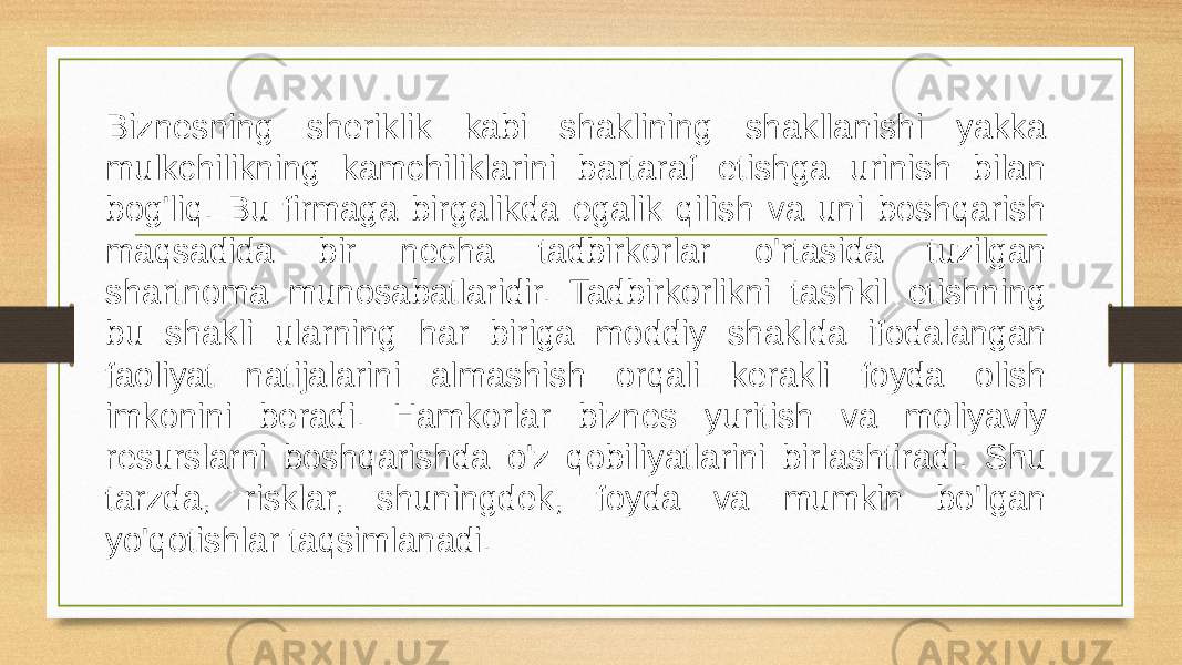 Biznes hamkorlar bilan o’zaro tasir Biznesning sheriklik kabi shaklining shakllanishi yakka mulkchilikning kamchiliklarini bartaraf etishga urinish bilan bog&#39;liq. Bu firmaga birgalikda egalik qilish va uni boshqarish maqsadida bir necha tadbirkorlar o&#39;rtasida tuzilgan shartnoma munosabatlaridir. Tadbirkorlikni tashkil etishning bu shakli ularning har biriga moddiy shaklda ifodalangan faoliyat natijalarini almashish orqali kerakli foyda olish imkonini beradi. Hamkorlar biznes yuritish va moliyaviy resurslarni boshqarishda o&#39;z qobiliyatlarini birlashtiradi. Shu tarzda, risklar, shuningdek, foyda va mumkin bo&#39;lgan yo&#39;qotishlar taqsimlanadi. 