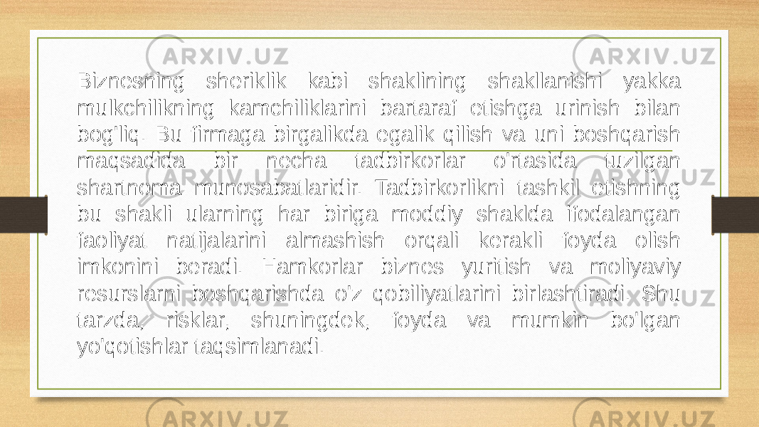 Biznesning sheriklik kabi shaklining shakllanishi yakka mulkchilikning kamchiliklarini bartaraf etishga urinish bilan bog&#39;liq. Bu firmaga birgalikda egalik qilish va uni boshqarish maqsadida bir necha tadbirkorlar o&#39;rtasida tuzilgan shartnoma munosabatlaridir. Tadbirkorlikni tashkil etishning bu shakli ularning har biriga moddiy shaklda ifodalangan faoliyat natijalarini almashish orqali kerakli foyda olish imkonini beradi. Hamkorlar biznes yuritish va moliyaviy resurslarni boshqarishda o&#39;z qobiliyatlarini birlashtiradi. Shu tarzda, risklar, shuningdek, foyda va mumkin bo&#39;lgan yo&#39;qotishlar taqsimlanadi. 