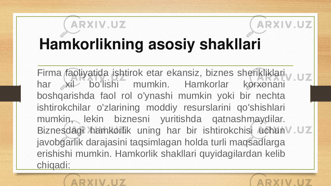 Hamkorlikning asosiy shakllari Firma faoliyatida ishtirok etar ekansiz, biznes sherikliklari har xil boʻlishi mumkin. Hamkorlar korxonani boshqarishda faol rol o&#39;ynashi mumkin yoki bir nechta ishtirokchilar o&#39;zlarining moddiy resurslarini qo&#39;shishlari mumkin, lekin biznesni yuritishda qatnashmaydilar. Biznesdagi hamkorlik uning har bir ishtirokchisi uchun javobgarlik darajasini taqsimlagan holda turli maqsadlarga erishishi mumkin. Hamkorlik shakllari quyidagilardan kelib chiqadi: 