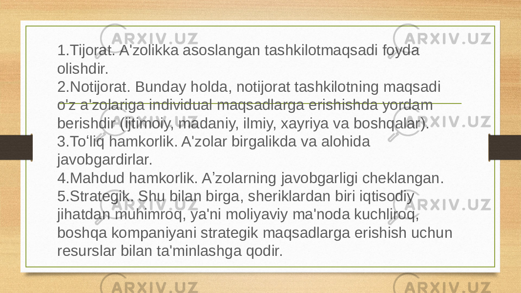 1. Tijorat. A&#39;zolikka asoslangan tashkilotmaqsadi foyda olishdir. 2. Notijorat. Bunday holda, notijorat tashkilotning maqsadi o&#39;z a&#39;zolariga individual maqsadlarga erishishda yordam berishdir (ijtimoiy, madaniy, ilmiy, xayriya va boshqalar). 3. Toʻliq hamkorlik. A&#39;zolar birgalikda va alohida javobgardirlar. 4. Mahdud hamkorlik. Aʼzolarning javobgarligi cheklangan. 5. Strategik. Shu bilan birga, sheriklardan biri iqtisodiy jihatdan muhimroq, ya&#39;ni moliyaviy ma&#39;noda kuchliroq, boshqa kompaniyani strategik maqsadlarga erishish uchun resurslar bilan ta&#39;minlashga qodir. 