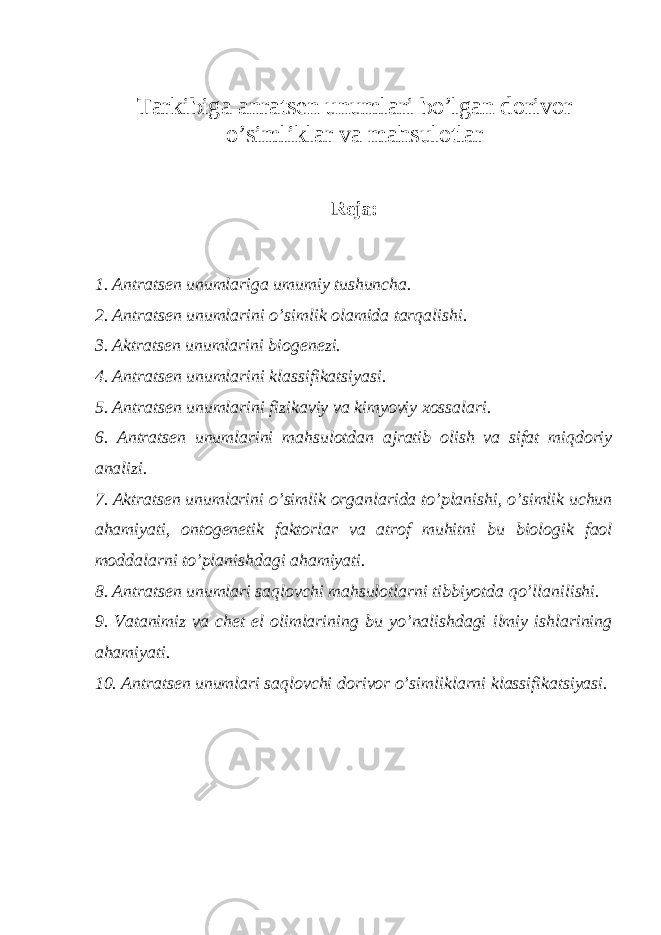 Tarkibiga anrats е n unumlari bo ’ lgan dorivor o ’ simliklar va mahsulotlar R е ja: 1. Antrats е n unumlariga umumiy tushuncha. 2. Antrats е n unumlarini o’simlik olamida tarqalishi. 3. Aktrats е n unumlarini biog е n е zi. 4. Antrats е n unumlarini klassifikatsiyasi. 5. Antrats е n unumlarini fizikaviy va kimyoviy xossalari. 6. Antrats е n unumlarini mahsulotdan ajratib olish va sifat miqdoriy analizi. 7. Aktrats е n unumlarini o’simlik organlarida to’planishi, o’simlik uchun ahamiyati, ontog е n е tik faktorlar va atrof muhitni bu biologik faol moddalarni to’planishdagi ahamiyati. 8. Antrats е n unumlari saqlovchi mahsulotlarni tibbiyotda qo’llanilishi. 9. Vatanimiz va ch е t el olimlarining bu yo’nalishdagi ilmiy ishlarining ahamiyati. 10. Antrats е n unumlari saqlovchi dorivor o’simliklarni klassifikatsiyasi. 