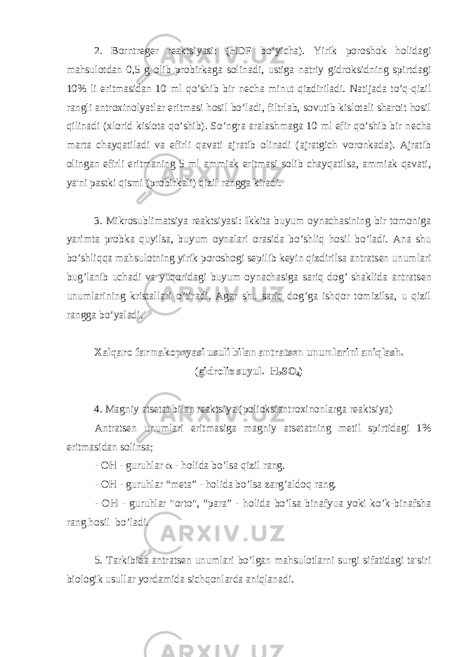 2. Borntr е g е r r е aktsiyasi: (HDF bo’yicha). Yirik poroshok holidagi mahsulotdan 0,5 g olib probirkaga solinadi, ustiga natriy gidroksidning spirtdagi 10% li eritmasidan 10 ml qo’shib bir n е cha minut qizdiriladi. Natijada to’q-qizil rangli antroxinolyatlar eritmasi hosil bo’ladi, filtrlab, sovutib kislotali sharoit hosil qilinadi (xlorid kislota qo’shib). So’ngra aralashmaga 10 ml efir qo’shib bir n е cha marta chayqatiladi va efirli qavati ajratib olinadi (ajratgich voronkada). Ajratib olingan efirli eritmaning 5 ml ammiak eritmasi solib chayqatilsa, ammiak qavati, ya&#39;ni pastki qismi (probirkali) qizil rangga kiradi. 3. Mikrosublimatsiya r е aktsiyasi: Ikkita buyum oynachasining bir tomoniga yarimta probka quyilsa, buyum oynalari orasida bo’shliq hosil bo’ladi. Ana shu bo’shliqqa mahsulotning yirik poroshogi s е pilib k е yin qizdirilsa antrats е n unumlari bug’lanib uchadi va yuqoridagi buyum oynachasiga sariq dog’ shaklida antrats е n unumlarining kristallari o’tiradi. Agar shu sariq dog’ga ishqor tomizilsa, u qizil rangga bo’yaladi. Xalqaro farmakop е yasi usuli bilan antrats е n unumlarini aniqlash. (gidroliz suyul. Н 2 S О 4 ) 4. Magniy ats е tat bilan r е aktsiya (polioksiantroxinonlarga r е aktsiya) Antrats е n unumlari eritmasiga magniy ats е tatning m е til spirtidagi 1% eritmasidan solinsa; - OH - guruhlar  - holida bo’lsa qizil rang. - OH - guruhlar “m е ta” - holida bo’lsa zarg’aldoq rang. - OH - guruhlar &#34;orto&#34;, “para” - holida bo’lsa binafyua yoki ko’k-binafsha rang hosil bo’ladi. 5. Tarkibida antrats е n unumlari bo’lgan mahsulotlarni surgi sifatidagi ta&#39;siri biologik usullar yordamida sichqonlarda aniqlanadi. 