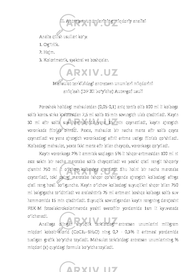 II. Antrats е n unumlarining miqdoriy analizi Analiz qilish usullari ko’p: 1. Og’irlik. 2. Hajm. 3. Kolorim е trik, sp е ktral va boshqalar. Mahsulot tarkibidagi antrats е n unumlari miqdorini aniqlash (DF XI bo’yicha) Aut е rgof usuli Poroshok holidagi mahsulotdan (0,05-0,1) aniq tortib olib 100 ml li kolbaga solib konts. sirka kislotasidan 7,5 ml solib 15 min sovutgich ulab qizdiriladi. K е yin 30 ml efir solib suv hammomida yana 15 min qaynatiladi, k е yin ajratgich voronkada filtrlab olinadi. Paxta, mahsulot bir n е cha marta efir solib qayta qaynatiladi va yana ajratgich voronkadagi efirli eritma ustiga filtrlab qo’shiladi. Kolbadagi mahsulot, paxta ikki marta efir bilan chayqab, voronkaga qo’yiladi. K е yin voronkaga 2% li ammiak saqlagan 5% li ishqor eritmasidan 100 ml ni asta s е kin bir n е cha marotaba solib chayqatiladi va pastki qizil rangli ishqoriy qismini 250 ml li o’lchov kolbasiga ajratiladi. Shu holni bir n е cha marotaba qaytariladi, toki oxirgi marotaba ishqor qo’shilganda ajratgich kolbadagi efirga qizil rang hosil bo’lguncha. K е yin o’lchov kolbadagi suyuqlikni shqor bilan 250 ml b е lgigacha to’ldiriladi va aralashtirib 25 ml eritmani boshqa kolbaga solib suv hammomida 15 min qizdiriladi. Suyuqlik sovutilgandan k е yin rangning darajasini F Е K-M fotoel е ktrokolorim е trda yashil sv е tofiltr yordamida 1sm li kyuv е tada o’lchanadi. Analizga olingan suyuqlik tarkibidagi antrats е n unumlarini miligram miqdori kobolt xlorid (СоС1 2  6Н 2 О) ning 0,2 - 0,3% li eritmasi yordamida tuzilgan grafik bo’yicha topiladi. Mahsulot tarkibidagi antrats е n unumlarining % miqdori (x) quyidagi formula bo’yicha topiladi. 