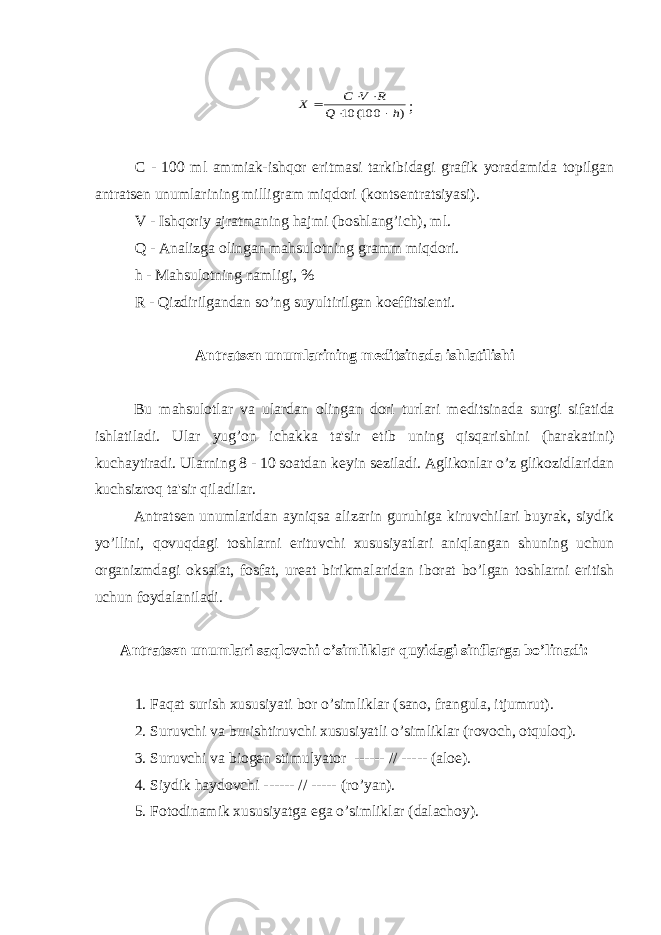 ) 100( 10 h Q R V C Х     ; C - 100 ml ammiak-ishqor eritmasi tarkibidagi grafik yoradamida topilgan antrats е n unumlarining milligram miqdori (konts е ntratsiyasi). V - Ishqoriy ajratmaning hajmi (boshlang’ich), ml. Q - Analizga olingan mahsulotning gramm miqdori. h - Mahsulotning namligi, % R - Qizdirilgandan so’ng suyultirilgan koeffitsi е nti. Antrats е n unumlarining m е ditsinada ishlatilishi Bu mahsulotlar va ulardan olingan dori turlari m е ditsinada surgi sifatida ishlatiladi. Ular yug’on ichakka ta&#39;sir etib uning qisqarishini (harakatini) kuchaytiradi. Ularning 8 - 10 soatdan k е yin s е ziladi. Aglikonlar o’z glikozidlaridan kuchsizroq ta&#39;sir qiladilar. Antrats е n unumlaridan ayniqsa alizarin guruhiga kiruvchilari buyrak, siydik yo’llini, qovuqdagi toshlarni erituvchi xususiyatlari aniqlangan shuning uchun organizmdagi oksalat, fosfat, ur е at birikmalaridan iborat bo’lgan toshlarni eritish uchun foydalaniladi. Antrats е n unumlari saqlovchi o’simliklar quyidagi sinflarga bo’linadi: 1. Faqat surish xususiyati bor o’simliklar (sano, frangula, itjumrut). 2. Suruvchi va burishtiruvchi xususiyatli o’simliklar (rovoch, otquloq). 3. Suruvchi va biog е n stimulyator ------ // ----- (aloe). 4. Siydik haydovchi ------ // ----- (ro’yan). 5. Fotodinamik xususiyatga ega o’simliklar (dalachoy). 