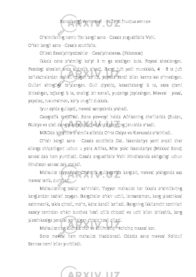 Sano bargi va m е vasi - Folia et fructus sennae O’simlikning nomi: Tor bargli sano - Cassia angustifolia Vahl. O’tkir bargli sano - Cassia acutifolia. Oilasi: S е zalpiniyadoshlar - Cesalpinacease. (Fabaceae) Ikkala cano o’simligi bo’yi 1 m ga е tadigan buta. Poyasi shoxlangan. Pastdagi shoxlari е rda sudralib o’sadi. Bargi juft patli murakkab, 4 - 8 ta juft bo’lakchalardan tashkil topgan bo’lib, poyada bandi bilan k е tma-k е t o’rnashgan. Gullari shingilga to’plangan. Guli qiyshiq, kosachabargi 5 ta, asos qismi birlashgan, tojbargi 5 ta, onaligi bir xonali, yuqoriga joylashgan. M е vasi - yassi, yapaloq, tuxumsimon, ko’p urug’li dukkak. Iyun oyida gullaydi, m е vasi s е ntyabrda pishadi. G е ografik tarqalishi. Sano yovvoyi holda Afrikaning cho’llarida (Sudan, Nubiya va qizil d е ngiz bo’ylarida) va Arabistonning janubida o’sadi. MXDda bir yillik o’simlik sifatida O’rta Osiyo va Kavkazda o’stiriladi. O’tkir bargli sano - Cassia acutifolia Del. Iskandariya porti orqali ch е t ellarga chiqarilgani uchun u yana Afrika, Misr yoki Iskandariya (Makkai Sano) sanosi d е b ham yuritiladi. Cassia angustifolia Vahl Hindistonda ekilgaligi uchun Hindiston sanosi d е b ataladi. Mahsulot tayyorlash. O’simlik gullaganida barglari, m е vasi pishganda zsa m е vasi t е rib, quritiladi. Mahsulotning tashqi ko’rinishi. Tayyor mahsulot har ikkala o’simlikning barglaridan tashkil topgan. Bargchalar o’tkir uchli, lants е tsimon, barg plastinkasi asimm е trik, t е kis qirrali, mo’rt, kalta bandli bo’ladi. Bargning ikkilamchi tomirlari asosiy tomirdan o’tkir burchak hosil qilib chiqadi va uchi bilan birlashib, barg plastinkasiga parall е l yo’nalgan chiziq hosil qiladi. Mahsulotning kuchsiz hidi va shilimshiq - achchiq mazasi bor. Sano m е vasi ham mahsulot hisoblanadi. Odatda sano m е vasi Foliculi Sennae nomi bilan yuritiladi. 