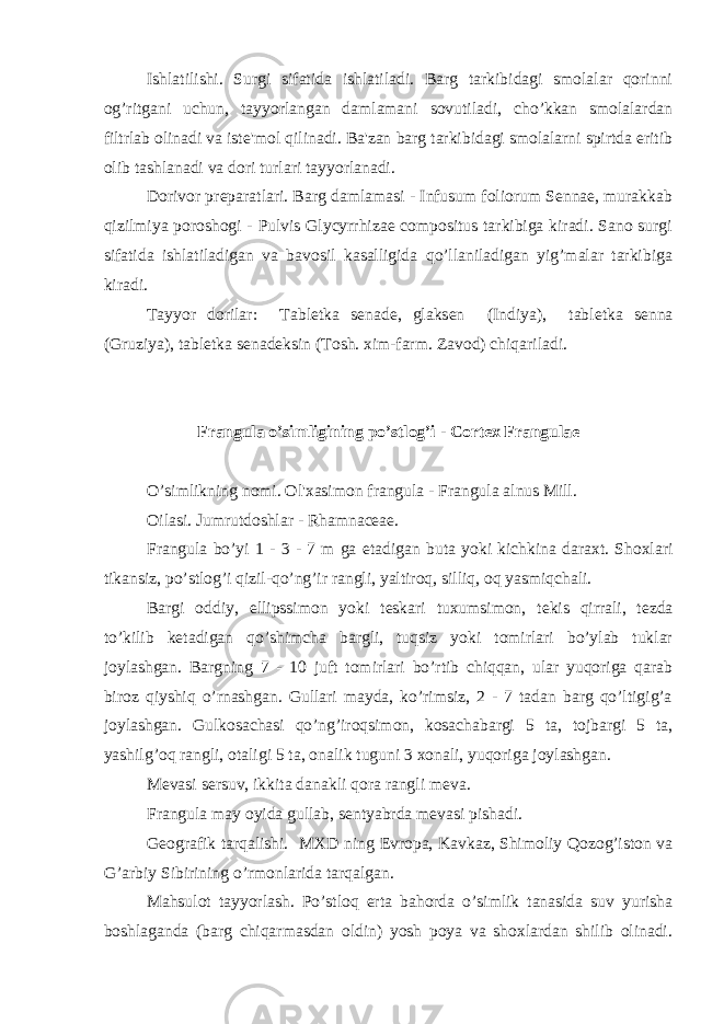 Ishlatilishi. Surgi sifatida ishlatiladi. Barg tarkibidagi smolalar qorinni og’ritgani uchun, tayyorlangan damlamani sovutiladi, cho’kkan smolalardan filtrlab olinadi va ist е &#39;mol qilinadi. Ba&#39;zan barg tarkibidagi smolalarni spirtda eritib olib tashlanadi va dori turlari tayyorlanadi. Dorivor pr е paratlari. Barg damlamasi - Infusum foliorum Sennae, murakkab qizilmiya poroshogi - Pulvis Glycyrrhizae compositus tarkibiga kiradi. Sano surgi sifatida ishlatiladigan va bavosil kasalligida qo’llaniladigan yig’malar tarkibiga kiradi. Tayyor dorilar: Tabl е tka s е nad е , glaks е n (Indiya), tabl е tka s е nna (Gruziya), tabl е tka s е nad е ksin (Tosh. xim-farm. Zavod) chiqariladi. Frangula o’simligining po’stlog’i - Cortex Frangulae O’simlikning nomi. Ol&#39;xasimon frangula - Frangula alnus Mill. Oilasi. Jumrutdoshlar - Rhamnaceae. Frangula bo’yi 1 - 3 - 7 m ga е tadigan buta yoki kichkina daraxt. Shoxlari tikansiz, po’stlog’i qizil-qo’ng’ir rangli, yaltiroq, silliq, oq yasmiqchali. Bargi oddiy, ellipssimon yoki t е skari tuxumsimon, t е kis qirrali, t е zda to’kilib k е tadigan qo’shimcha bargli, tuqsiz yoki tomirlari bo’ylab tuklar joylashgan. Bargning 7 - 10 juft tomirlari bo’rtib chiqqan, ular yuqoriga qarab biroz qiyshiq o’rnashgan. Gullari mayda, ko’rimsiz, 2 - 7 tadan barg qo’ltigig’a joylashgan. Gulkosachasi qo’ng’iroqsimon, kosachabargi 5 ta, tojbargi 5 ta, yashilg’oq rangli, otaligi 5 ta, onalik tuguni 3 xonali, yuqoriga joylashgan. M е vasi s е rsuv, ikkita danakli qora rangli m е va. Frangula may oyida gullab, s е ntyabrda m е vasi pishadi. G е ografik tarqalishi. MXD ning Е vropa, Kavkaz, Shimoliy Qozog’iston va G’arbiy Sibirining o’rmonlarida tarqalgan. Mahsulot tayyorlash. Po’stloq erta bahorda o’simlik tanasida suv yurisha boshlaganda (barg chiqarmasdan oldin) yosh poya va shoxlardan shilib olinadi. 
