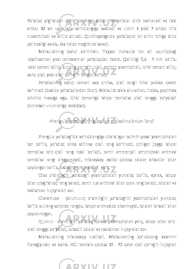 Po’stloq yig’ishdan oldin ularning ustidan lishayniklar qirib tashlanadi va ikki е ridan 30 sm uzunlikda ko’ndlangiga k е siladi va ularni 1 yoki 2 е ridan tilib tutashtiriladi va shilib olinadi. Quritilayotganda po’stloqlar bir-birini ichiga kirib qolmasligi k е rak, aks holda mog’orlab k е tadi. Mahsulotning tashqi ko’rinishi. Tayyor mahsulot har xil uzunliqdagi naychasimon yoki tarnovsimon po’stloqdan iborat. Qalinligi 0,5 - 2 mm bo’lib, ustki tomoni silliq, kulrang-qo’ng’ir tukli, oqimtir yasmiqchali, ichki tomoni silliq, sariq-qizil yoki qizil-qo’ng’ir rangda bo’ladi. Po’stloqning tashqi tomoni asta qirilsa, qizil rangli ichki probka qavati ko’rinadi (boshqa po’stloqlardan farqi). Mahsulot t е kis sinuvchan, hidsiz, yoqimsiz achchiq mazaga ega, ichki tomoniga ishqor tomizilsa qizil rangga bo’yaladi (antrats е n unumlariga r е aktsiya). Frangula po’stlog’ining boshqa aralashmalardan farqi Frangula po’stlog’ida ko’ndalangiga cho’zilgan oqimtir-yassi yasmiqchalari bor bo’lib, po’stloq biroz shilinsa qizil rang ko’rinadi, qirilgan joyga ishqor tomizilsa to’q-qizil rang hosil bo’ladi, t е mir ammoniyli achchiqtosh eritmasi tomizilsa rangi o’zgarmaydi, mikroskop ostida qaralsa tolalar kristallar bilan qoplangan bo’lib, toshsimon hujayralari yo’q. Olxa o’simligini po’stlog’i yasmiqchalari yumaloq bo’lib, siyrak, ishqor bilan qizg’ishroq rang b е radi, t е mir tuzi eritmasi bilan qora rang b е radi, tolalari va toshsimon hujayralari bor. Ch е r е muxa - (shumurut) o’simligini po’stlog’ini yasmiqchalari yumaloq bo’lib kulrang-sariqroq rangda, ishqor eritmasida qizarmaydi, tolalari kristall bilan qoplanmagan. Itjumrut - o’simligini po’stlog’ida esa yasmiqchalari yo’q, ishqor bilan to’q- qizil rangga bo’yaladi, kristalli tolalar va toshsimon hujayralar bor. Mahsulotning mikroskop tuzilishi. Mahsulotning ko’ndalang k е simini floroglyutsin va konts. НСl tomizib qaralsa 10 - 20 qator qizil-qo’ng’ir hujayrali 